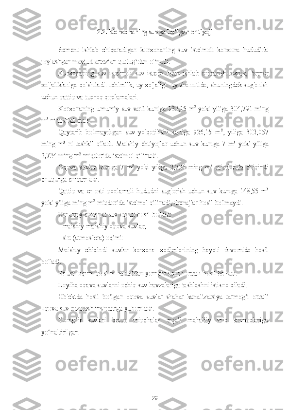 2.2. Korxonaning suvga bo‘lgan ehtiyoji
S ement   ishlab   chiqaradigan   korxonaning   suv   iste'moli   korxona   hududida
joylashgan mavjud artezian qudug'idan olinadi.
Korxonaning   suv   iste'moli   suv   iste'molidan   ishlab   chiqarish-texnik,   fermer
xo'jaliklariga qo'shiladi. ichimlik, uy xo'jaligi. uy sharoitida, shuningdek sug'orish
uchun qattiq va tuproq qoplamalari.
Korxonaning umumiy suv sarfi kuniga 933,15 m 3
  yoki yiliga 304,791 ming
m 3
 ni tashkil etadi.
Qaytarib   bo'lmaydigan   suv   yo'qotilishi   kuniga   926,15   m 3
,   yiliga   302,057
ming   m 3
  ni   tashkil   qiladi.   Maishiy   ehtiyojlar   uchun   suv   kuniga   7   m 3
  yoki   yiliga
2,734 ming m 3
 miqdorida iste'mol qilinadi.
Oqova   suvlar   kuniga   7   m 3
  yoki   yiliga   2,734   ming   m 3
  miqdorida   chiqindi
chuqurga chiqariladi.
Qattiq   va   er   osti   qoplamali   hududni   sug'orish   uchun   suv   kuniga   148,55   m 3
yoki yiliga ming m 3
 miqdorida iste'mol qilinadi, drenajlar hosil bo'lmaydi.
Umumiy chiqindi suv oqimi hosil bo'ladi:
- maishiy-maishiy oqova suvlar;
- sirt (atmosfera) oqimi:
Maishiy   chiqindi   suvlar   korxona   xodimlarining   hayoti   davomida   hosil
bo'ladi.
Er usti oqimi qo'shni hududdan yomg'ir oqimi orqali hosil bo'ladi.
Loyiha oqava suvlarni ochiq suv havzalariga tashlashni istisno qiladi.
Ob'ektda   hosil   bo‘lgan   oqova   suvlar   shahar   kanalizatsiya   tarmog‘i   orqali
oqova suv tozalash inshoatiga yuboriladi.
Yomg‘ir   suvlari   beton   ariqchalar   orqali   mahalliy   ariq   tarmoqlariga
yo‘naltirilgan.
29 
