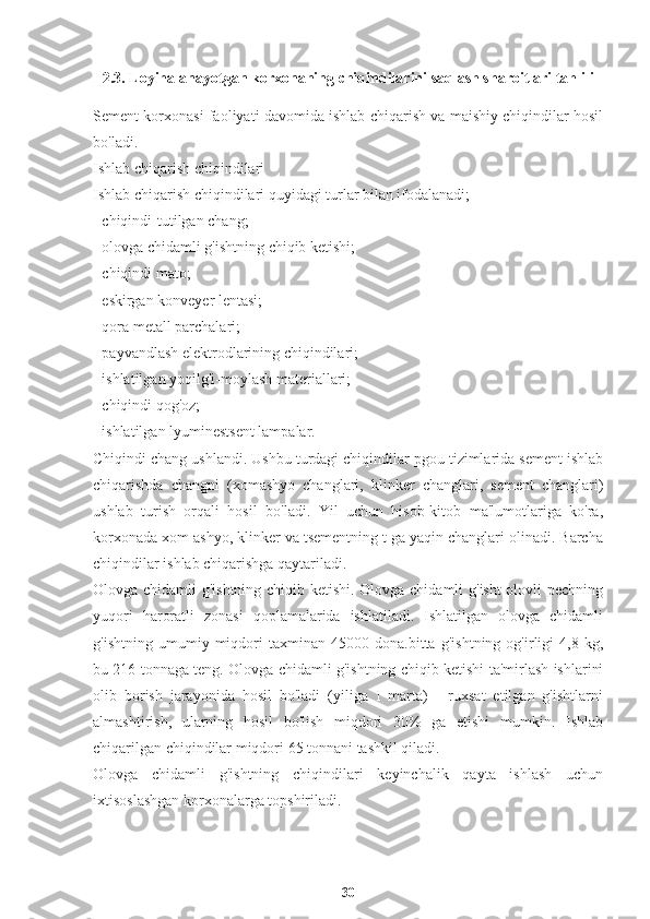 2.3. Loyihalanayotgan korxonaning chiqindilarini saqlash sharoitlari tahlili
Sement korxonasi faoliyati davomida ishlab chiqarish va maishiy chiqindilar hosil
bo'ladi.
Ishlab chiqarish chiqindilari
Ishlab chiqarish chiqindilari quyidagi turlar bilan ifodalanadi;
- chiqindi-tutilgan chang;
- olovga chidamli g'ishtning chiqib ketishi;
- chiqindi mato;
- eskirgan konveyer lentasi;
- qora metall parchalari;
- payvandlash elektrodlarining chiqindilari;
- ishlatilgan yoqilg'i-moylash materiallari;
- chiqindi qog'oz;
- ishlatilgan lyuminestsent lampalar.
Chiqindi chang ushlandi. Ushbu turdagi chiqindilar pgou tizimlarida sement ishlab
chiqarishda   changni   (xomashyo   changlari,   klinker   changlari,   sement   changlari)
ushlab   turish   orqali   hosil   bo'ladi.   Yil   uchun   hisob-kitob   ma'lumotlariga   ko'ra,
korxonada xom ashyo, klinker va tsementning t ga yaqin changlari olinadi. Barcha
chiqindilar ishlab chiqarishga qaytariladi.
Olovga chidamli g'ishtning chiqib ketishi. Olovga chidamli g'isht olovli pechning
yuqori   haroratli   zonasi   qoplamalarida   ishlatiladi.   Ishlatilgan   olovga   chidamli
g'ishtning   umumiy   miqdori   taxminan   45000   dona.bitta   g'ishtning   og'irligi   4,8   kg,
bu 216 tonnaga teng. Olovga chidamli g'ishtning chiqib ketishi ta'mirlash ishlarini
olib   borish   jarayonida   hosil   bo'ladi   (yiliga   I   marta)   -   ruxsat   etilgan   g'ishtlarni
almashtirish,   ularning   hosil   bo'lish   miqdori   30%   ga   etishi   mumkin.   Ishlab
chiqarilgan chiqindilar miqdori 65 tonnani tashkil qiladi.
Olovga   chidamli   g'ishtning   chiqindilari   keyinchalik   qayta   ishlash   uchun
ixtisoslashgan korxonalarga topshiriladi.
30 