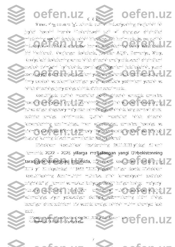 KIRISH
Mavzuning   dolzarbligi.   Jahonda   qurilish   industriyasining   rivojlanishi   ish
joylari   havosini   intensiv   ifloslantiruvchi   turli   xil   chang-gaz   chiqindilari
miqdorining sezilarli darajada oshishi bilan birga olib borilmoqda, bu esa qurilish
industriyasi   xodimlarida   chang-gaz   bronxit   kasalliklarining   asosiy   sabablaridan
biri   hisoblanadi.   Rivojlangan   davlatlarda,   jumladan   AQSh,   Germaniya,   Xitoy,
Rossiya kabi davlatlarning sanoat ishlab chiqarish amaliyotida zararli chiqindilarni
tozalash   tizimlarini   loyihalashda,   texnologik   jarayonlarni   jadallashtirish,   yuqori
texnologiyali resurs-tejamkor tizimlarni yaratish, muhandislik hisoblash usullarini
ilmiy   asoslash   va   takomillashtirilgan   yangi   konstruktiv   yechimlarni   yaratish   va
ishlab chiqarishga joriy etishga alohida e ’ tibor qaratilmoqda. 
Respublikada   qurilish   materiallari   ishlab   chiqarish   sanoatida   atmosfera
havosining   me ’ yordan   ortiq   ifloslanishining   oldini   olish   va   zararli   moddalarning
ruhsat etilgan chegaraviy me ’ yordan oshmasligiga erishishda keng qamrovli chora-
tadbirlar   amalga   oshirilmoqda.   Qurilish   materiallari   ishlab   chiqarish
korxonalarining   atrof-muhitga,   inson   salomatligiga,   atmosfera   havosiga   va
o‘simlik   dunyosiga   ta'sirini   zamonaviy   loyihalar   asosida   aniqlash   va   baholash
bugungi kunning dolzarb muammolaridan biri hisoblanadi
O‘zbekiston   Respublikasi   Prezidentining   28.01.2022 - yildagi   60-sonli
Farmonida   2022   -   2026   yillarga   mo‘ljallangan   yangi   O‘zbekistonning
taraqqiyot   strategiyasi   to‘g‘risida,   O‘zbekiston   Respublikasi   Prezidentining
2019   yil   30 - oktyabrdagi   PF-5863   “2030 - yilgacha   bo‘lgan   davrda   O‘zbekiston
Respublikasining   Atrof-muhitini   muhofaza   qilish   konsepsiyasini   tasdiqlash
to‘g‘risida”   gi   1
Farmoni va mazkur faoliyatga tegishli bo‘lgan boshqa     me ’ yoriy-
huquqiy       hujjatlarda       belgilangan       atrof-tabiiy     muhit   muhofazasi,   va   aholi
salomatligiga   ziyon   yetkazadigan   ekologik   muammolarning   oldini   olishga
qaratilgan   chora-tadbirlarni   o‘z   vaqtida   amalga   oshirish   muhim   ahamiyat   kasb
etadi.
       O‘zbekiston Respublikasi Prezidentining 28.01.2022 yildagi 60-sonli Farmoni
      http://www.uz/undp/org/content/   uzbekistan.ru
4 