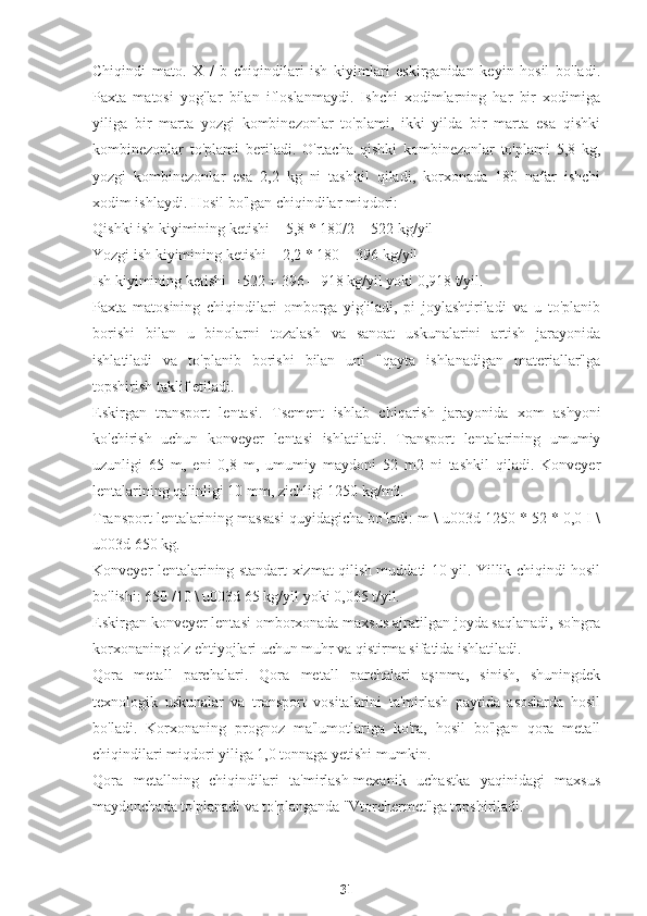 Chiqindi   mato.   X   /   b   chiqindilari   ish   kiyimlari   eskirganidan   keyin   hosil   bo'ladi.
Paxta   matosi   yog'lar   bilan   ifloslanmaydi.   Ishchi   xodimlarning   har   bir   xodimiga
yiliga   bir   marta   yozgi   kombinezonlar   to'plami,   ikki   yilda   bir   marta   esa   qishki
kombinezonlar   to'plami   beriladi.   O'rtacha   qishki   kombinezonlar   to'plami   5,8   kg,
yozgi   kombinezonlar   esa   2,2   kg   ni   tashkil   qiladi,   korxonada   180   nafar   ishchi
xodim ishlaydi. Hosil bo'lgan chiqindilar miqdori:
Qishki ish kiyimining ketishi = 5,8 * 180/2 = 522 kg/yil
Yozgi ish kiyimining ketishi = 2,2 * 180 = 396 kg/yil
Ish kiyimining ketishi = 522 + 396 = 918 kg/yil yoki 0,918 t/yil.
Paxta   matosining   chiqindilari   omborga   yig'iladi,   pi   joylashtiriladi   va   u   to'planib
borishi   bilan   u   binolarni   tozalash   va   sanoat   uskunalarini   artish   jarayonida
ishlatiladi   va   to'planib   borishi   bilan   uni   "qayta   ishlanadigan   materiallar"ga
topshirish taklif etiladi.
Eskirgan   transport   lentasi.   Tsement   ishlab   chiqarish   jarayonida   xom   ashyoni
ko'chirish   uchun   konveyer   lentasi   ishlatiladi.   Transport   lentalarining   umumiy
uzunligi   65   m,   eni   0,8   m,   umumiy   maydoni   52   m2   ni   tashkil   qiladi.   Konveyer
lentalarining qalinligi 10 mm, zichligi 1250 kg/m3.
Transport lentalarining massasi quyidagicha bo'ladi: m \ u003d 1250 * 52 * 0,0 I \
u003d 650 kg.
Konveyer lentalarining standart xizmat qilish muddati 10 yil. Yillik chiqindi hosil
bo'lishi: 650 /10 \ u003d 65 kg/yil yoki 0,065 t/yil.
Eskirgan konveyer lentasi omborxonada maxsus ajratilgan joyda saqlanadi, so'ngra
korxonaning o'z ehtiyojlari uchun muhr va qistirma sifatida ishlatiladi.
Qora   metall   parchalari.   Qora   metall   parchalari   aşınma,   sinish,   shuningdek
texnologik   uskunalar   va   transport   vositalarini   ta'mirlash   paytida   asoslarda   hosil
bo'ladi.   Korxonaning   prognoz   ma'lumotlariga   ko'ra,   hosil   bo'lgan   qora   metall
chiqindilari miqdori yiliga 1,0 tonnaga yetishi mumkin.
Qora   metallning   chiqindilari   ta'mirlash-mexanik   uchastka   yaqinidagi   maxsus
maydonchada to'planadi va to'planganda "Vtorchermet"ga topshiriladi.
31 