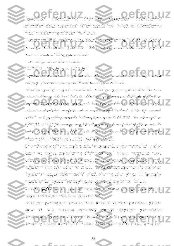 Payvandlash   elektrodlarining   chiqindilari.   Payvandlash   elektrodlarining
chiqindilari   elektr   payvandlash   ishlari   paytida   hosil   bo'ladi   va   elektrodlarning
metall novdalarining qoldiqlari hisoblanadi.
Eksperimental ma'lumotlarga ko'ra, elektrod chiqindilarining hosil bo'lish darajasi
ishlatilgan   elektrodlarning   taxminan   12%   ni   tashkil   qiladi.   Elektrodlarning   yillik
iste'moli o'rtacha 100 kg gacha bo'ladi.
Hosil bo'lgan chiqindilar miqdori:
100 * 0,12 = 12 kg/yil yoki 0,012 t/yil.
Payvandlash elektrodlarining chiqindilari to'planganda ustaxona binosidagi maxsus
qutiga yig'iladi va to'planganda "Vtorchermet"ga topshiriladi.
Ishlatilgan yoqilg'i-moylash materiallari. Ishlatilgan yog'ning chiqindilari korxona
uskunalari jarayonida hosil bo'ladi. Ishlatilgan yog ' maxsus idishlarda yig'iladi va
keyinchalik   qayta   ishlash   uchun   neft   bazasiga   topshiriladi.   Korxonada   asbob-
uskunalar   qismlarini   moylash   uchun   texnik   moyni   iste'mol   qilish   6,4   tonnani
tashkil   etadi,   yog'ning   qaytarib   bo'lmaydigan   yo'qotilishi   20%   dan   oshmaydi   va
6,4*0,2 \ u003d 1,28 tonnaga teng, ishlatilgan moylash moylarini yig'ish va etkazib
berish   darajasi   35%   ni   tashkil   qiladi.   Shuning   uchun   hosil   bo'lgan   chiqindilar
miqdori (6400-1280)*0,35 \ u003d 1792 kg/yil bo'ladi.
Chiqindi   qog'oz   (chiqindi   qog'oz).   Aba   ishlayotganda   qog'oz   materiallari,   qog'oz,
karton   va   boshqa   qog'ozlarning   chiqindilari   hosil   bo'ladi,   materiallar   nusxa
ko'chirish   va   boshqa   ish   yuritish   maqsadlari   uchun   yozuv   qog'ozi   kabi   qo'llanma
hujjatlarini   chop   etish   uchun   ishlatiladi.   Texnik   standartlarga   muvofiq   qog'ozdan
foydalanish   darajasi   65%   ni   tashkil   qiladi.   Shuning   uchun   yiliga   100   kg   qog'oz
materiallaridan foydalanilganda yiliga 35 kg chiqindi qog'oz hosil bo'ladi.
Chiqindi   qog'oz   har   olti   oyda   bir   marta   aba-da   maxsus   ajratilgan   joyda   yig'ilib,
"qayta ishlanadigan materiallar"ga topshiriladi.
Ishlatilgan lyuminestsent   lampalar. Ishlab  chiqarish  va maishiy  xonalarni  yoritish
uchun   78   dona   miqdorida   zamonaviy   energiya   tejaydigan   lyuminestsent
lampalardan   foydalaniladi.ishlab   chiqaruvchining   kafolatiga   ko'ra,   lyuminestsent
lampaning o'rtacha xizmat  qilish muddati  16000 soatni  tashkil  qiladi. Lampalarni
32 