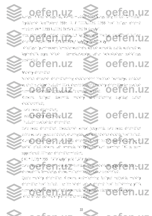kuniga   16   soat   ishlatganda,   xizmat   muddati   1000   kunga   teng   bo'ladi.   Chiroqdan
foydalanish   koeffitsienti   355r.   D.   /   1000\u003d   0.355   hosil   bo'lgan   chiqindi
miqdori: 78 * 0.355 \ u003d 27.69 \ u003d 28 dona/yil.
Bitta   chiroqning   og'irligi   o'rtacha   0,3   kg   ekanligini   hisobga   olsak:   hosil   bo'lgan
chiqindi miqdori: 28 * 0,3 \ u003d 8,4 kg/yil yoki 0,008 t/yil.
Ishlatilgan lyuminestsent lampalar vaqtincha saqlash xonasida qutida saqlanadi va
keyinchalik   qayta   ishlash   –   demerkurizatsiya   uchun   ixtisoslashgan   tashkilotga
topshiriladi.
Maishiy chiqindilar
Noishlab   chiqarish   chiqindilarining   shakllanishini   hisoblash   "sanitariya   qoidalari
va aholi punktlari hududini O'zR sharoitida qattiq maishiy chiqindilardan tozalash
normalari"normativ hujjatiga muvofiq amalga oshirildi.
Korxona   faoliyati   davomida   maishiy   chiqindilarning   quyidagi   turlari
shakllantiriladi;
- oziq-ovqat chiqindilari;
- qattiq maishiy chiqindilar:
- hududni tozalashdan chiqindilar.
Oziq-ovqat   chiqindilari.   Ovqatlanish   xonasi   jarayonida   oziq-ovqat   chiqindilari
qobiq va oziq-ovqat qoldiqlari, shuningdek, zerikarli idishlar shaklida hosil bo'ladi.
Kuniga   bir   taom   uchun   oziq-ovqat   chiqindilari   hosil   bo'lish   normasi   0,03   kg   ni
tashkil   qiladi.oshxona   uch   smenada   ishlaydi,   har   kuni   taxminan   180   ta   taom
tayyorlanadi. Olingan chiqindilar miqdori;
(I80 * 0,03) * 355 =1917 kg/yil yoki 1,917 t/yil.
Oziq-ovqat chiqindilari oshxona omboridagi metall idishlarga yig'iladi va har kuni
chorvachilik fermalariga chorva mollarini boqish uchun topshiriladi.
Qattiq   maishiy   chiqindilar.   Korxona   xodimlarining   faoliyati   natijasida   maishiy
chiqindilar   hosil   bo'ladi.   Har   bir   ishchi   uchun   chiqindi   hosil   bo'lishining   yillik
normasi 50 kg ni tashkil qiladi.korxonada ishlaydigan odamlar soni 180 kishi.
Ishlab chiqarilgan maishiy chiqindilar miqdori;
33 