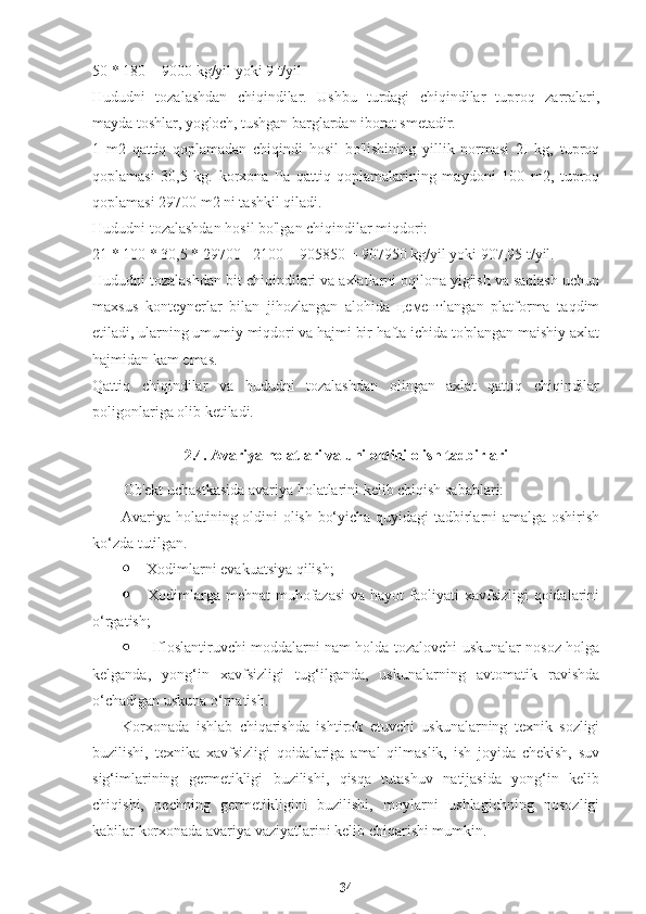 50 * 180 = 9000 kg/yil yoki 9 t/yil
Hududni   tozalashdan   chiqindilar.   Ushbu   turdagi   chiqindilar   tuproq   zarralari,
mayda toshlar, yog'och, tushgan barglardan iborat smetadir.
1   m2   qattiq   qoplamadan   chiqindi   hosil   bo'lishining   yillik   normasi   2I   kg,   tuproq
qoplamasi   30,5   kg.   korxona   Pa   qattiq   qoplamalarining   maydoni   100   m2,   tuproq
qoplamasi 29700 m2 ni tashkil qiladi.
Hududni tozalashdan hosil bo'lgan chiqindilar miqdori:
21 * 100 * 30,5 * 29700 =2100 + 905850 = 907950 kg/yil yoki 907,95 t/yil.
Hududni tozalashdan bit chiqindilari va axlatlarni oqilona yig'ish va saqlash uchun
maxsus   konteynerlar   bilan   jihozlangan   alohida   цементlangan   platforma   taqdim
etiladi, ularning umumiy miqdori va hajmi bir hafta ichida to'plangan maishiy axlat
hajmidan kam emas.
Qattiq   chiqindilar   va   hududni   tozalashdan   olingan   axlat   qattiq   chiqindilar
poligonlariga olib ketiladi.
2.4. Avariya holatlari va uni oldini olish tadbirlari
Ob'ekt uchastkasida avariya holatlarini kelib chiqish sabablari:
Avariya holatining oldini olish bo‘yicha quyidagi tadbirlarni amalga oshirish
ko‘zda tutilgan.
·   Xodimlarni evakuatsiya qilish;
·   Xodimlarga mehnat muhofazasi  va hayot faoliyati xavfsizligi qoidalarini
o‘rgatish;
·    Ifloslantiruvchi moddalarni nam holda tozalovchi uskunalar nosoz holga
kelganda,   yong‘in   xavfsizligi   tug‘ilganda,   uskunalarning   avtomatik   ravishda
o‘chadigan uskuna o‘rnatish.
Korxonada   ishlab   chiqarishda   ishtirok   etuvchi   uskunalarning   texnik   sozligi
buzilishi,   texnika   xavfsizligi   qoidalariga   amal   qilmaslik,   ish   joyida   chekish,   suv
sig‘imlarining   germetikligi   buzilishi,   qisqa   tutashuv   natijasida   yong‘in   kelib
chiqishi,   pechning   germetikligini   buzilishi,   moylarni   ushlagichning   nosozligi
kabilar korxonada avariya vaziyatlarini kelib chiqarishi mumkin.
34 