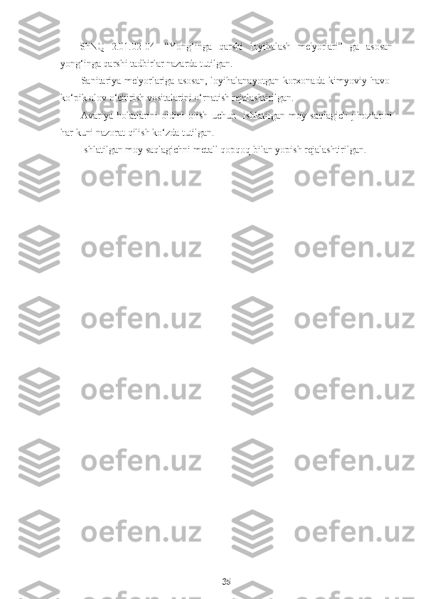 ShNQ   2.01.02-04-   “Yong‘inga   qarshi   loyihalash   me'yorlari”   ga   asosan
yong‘inga qarshi tadbirlar nazarda tutilgan.
Sanitariya   me'yorlariga   asosan,   loyihalanayotgan   korxonada   kimyoviy  havo-
ko‘pik olov o‘chirish vositalarini o‘rnatish rejalashtirilgan. 
Avariya   holatlarini   oldini   olish   uchun     ishlatilgan   moy   saqlagich   jihozlarini
har kuni nazorat qilish ko‘zda tutilgan.
Ishlatilgan moy saqlagichni metall qopqoq bilan yopish rejalashtirilgan.
35 