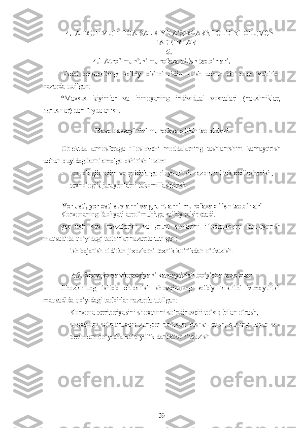 4. ATROF MUHITGA SALBIY TA'SIRLARNI OLDINI OLUVChI
TADBIRLAR
5.
4.1 Atrof-muhitni muhofaza qilish tadbirlari.
Ishchi   personallarga   salbiy   ta'sirni   oldini   olish   uchun   bir   qator   tadbirlar
nazarda tutilgan:
*Maxsus   kiyimlar   va   himoyaning   individual   vositalari   (naushniklar,
berushlar) dan foydalanish.
Havo basseyinini muhofaza qilish tadbirlari
Ob'ektda   atmosferaga   ifloslovchi   moddalarning   tashlanishini   kamaytirish
uchun quyidagilarni amalga oshirish lozim:
- texnologik rejim va qoidalarga rioya qilish nazoratini takomillashtirish;
- texnologik jarayonlarni takomillashtirish.
Yer usti, yer osti suvlarni va gruntlarni muhofaza qilish tadbirlari
Korxonaning faoliyati atrof muhitga salbiy ta'sir etadi.
yer   usti   suv   havzalarini   va   grunt   suvlarini   ifloslanishini   kamaytirish
maqsadida qo‘yidagi tadbirlar nazarda tutilgan:
- ish bajarish oldidan jixozlarni texnik ko‘rikdan o‘tkazish.
4.2. Shovqin va vibratsiyani kamaytirish bo‘yicha tadbirlar
Jihozlarning   ishlab   chiqarish   shovqinining   salbiy   ta'sirini   kamaytirish
maqsadida qo‘yidagi tadbirlar nazarda tutilgan:
- Korxona territoriyasini shovqinni so‘ndiruvchi to‘siq bilan o‘rash;
- shovqinni  so‘ndiruvchi   zangori   polosani  tashkil   etish,  buning  uchun  sex
perimetri bo‘yicha ko‘p yillik daraxtlar o‘tqazish.
39 