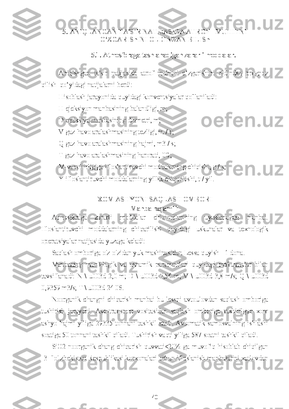 5. ANIQLANGAN TA'SIR NATIJASIDA ATROF - MUHITNI
O‘ZGARIShINI OLDINDAN BILISh
5.1. Atmosferaga tashlanadigan zararli moddalar.
Aniqlangan   ta'sir   natijasida   atrof   muhitni   o‘zgarishini   oldindan   prognoz
qilish  qo‘yidagi natijalarni berdi:
Hisoblash jarayonida quyidagi konventsiyalar qo'llaniladi:
H-ejeksiyon manbasining balandligi, m;
D-emissiya manbasining diametri, m;
V-gaz-havo aralashmasining tezligi, m / s;
Q-gaz-havo aralashmasining hajmi, m3 / s;
T-gaz-havo aralashmasining harorati, 0C;
M-vaqt birligiga ifloslantiruvchi moddalarning chiqishi, g / s;
Y-ifloslantiruvchi moddalarning yillik chiqarilishi, t / yil.
XOM ASHYONI SAQLASH OMBORI
Manba raqami 1
Atmosferaga   zararli   moddalar   chiqindilarining   uyushmagan   manbai.
Ifloslantiruvchi   moddalarning   chiqarilishi   quyidagi   uskunalar   va   texnologik
operatsiyalar natijasida yuzaga keladi:
Saqlash omboriga o'z-o'zidan yuk mashinasidan Lessa quyish - 1 dona.
Manbaning   morfologik   va   dinamik   parametrlari   quyidagi   ma'lumotlar   bilan
tavsiflanadi:  N  \  u003d  2,0 m;   D \   u003d 0,56  m;  V  \  u003d  3,8 m/s;   Q \   u003d
0,9359 m3/s; T \ u003d 24 0S.
Noorganik   changni   chiqarish  manbai-bu  lessni   avtoulovdan  saqlash  omboriga
tushirish   jarayoni.   Avtotransport   vositasidan   saqlash   omboriga   tushirilgan   xom
ashyo   hajmi   yiliga   29335   tonnani   tashkil   etadi.   Avtomatik   samosvalning   ishlashi
soatiga 50 tonnani tashkil qiladi. Tushirish vaqti yiliga 587 soatni tashkil qiladi.
SiO2  noorganik  chang   chiqarish   quvvati<20%  ga   muvofiq  hisoblab  chiqilgan
[3] "o' zbekiston Respublikasi korxonalari uchun ifloslanish manbalarini xatlovdan
40 