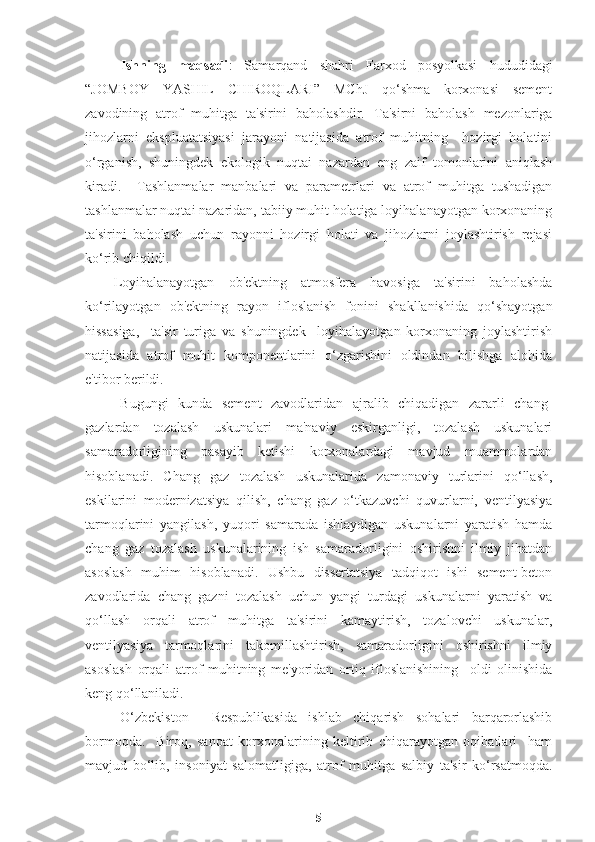 Ishning   maqsadi :   Samarqand   shahri   Farxod   posyolkasi   hududidagi
“JOMBOY   Y A S H IL   C H IROQLARI”   MChJ   qo‘shma   korxonasi   sement
zavodining   atrof   muhitga   ta'sirini   baholashdir.   Ta'sirni   baholash   mezonlariga
jihozlarni   ekspluatatsiyasi   jarayoni   natijasida   atrof   muhitning     hozirgi   holatini
o‘rganish,   shuningdek   ekologik   nuqtai   nazardan   eng   zaif   tomonlarini   aniqlash
kiradi.     Tashlanmalar   manbalari   va   parametrlari   va   atrof   muhitga   tushadigan
tashlanmalar nuqtai nazaridan, tabiiy muhit holatiga loyihalanayotgan korxonaning
ta'sirini   baholash   uchun   rayonni   hozirgi   holati   va   jihozlarni   joylashtirish   rejasi
ko‘rib chiqildi.
Loyihalanayotgan   ob'ektning   atmosfera   havosiga   ta'sirini   baholashda
ko‘rilayotgan   ob'ektning   rayon   ifloslanish   fonini   shakllanishida   qo‘shayotgan
hissasiga,     ta'sir   turiga   va   shuningdek     loyihalayotgan   korxonaning   joylashtirish
natijasida   atrof   muhit   komponentlarini   o‘zgarishini   oldindan   bilishga   alohida
e'tibor berildi.
Bugungi   kunda   sement   zavodlaridan   ajralib   chiqadigan   zararli   chang-
gazlardan   tozalash   uskunalari   ma'naviy   eskirganligi,   tozalash   uskunalari
samaradorligining   pasayib   ketishi   korxonalardagi   mavjud   muammolardan
hisoblanadi.   Chang   gaz   tozalash   u skunalarida   zamonaviy   turlarini   qo‘llash,
eskilarini   modernizatsiya   qilish,   chang   gaz   o‘tkazuvchi   quvurlarni,   ventilyasiya
tarmoqlarini   yangilash,   yuqori   samarada   ishlaydigan   uskunalarni   yaratish   hamda
chang   gaz   tozalash   uskunalarining   ish   samaradorligini   oshirishni   ilmiy   jihatdan
asoslash   muhim   hisoblanadi.   Ushbu   dissertatsiya   tadqiqot   ishi   sement-beton
zavodlarida   chang   gazni   tozalash   uchun   yangi   turdagi   uskunalarni   yaratish   va
qo‘llash   orqali   atrof   muhitga   ta'sirini   kamaytirish,   tozalovchi   uskunalar,
ventilyasiya   tarmoqlarini   takomillashtirish,   samaradorligini   oshirishni   ilmiy
asoslash   orqali   atrof   muhitning   me'yoridan   ortiq   ifloslanishining     oldi   olinishida
keng qo‘llaniladi. 
O‘zbekiston     Respublikasida   ishlab   chiqarish   sohalari   barqarorlashib
bormoqda.     Biroq,   sanoat   korxonalarining   keltirib   chiqarayotgan   oqibatlari     ham
mavjud   bo‘lib,   insoniyat   salomatligiga,   atrof   muhitga   salbiy   ta'sir   ko‘rsatmoqda.
5 