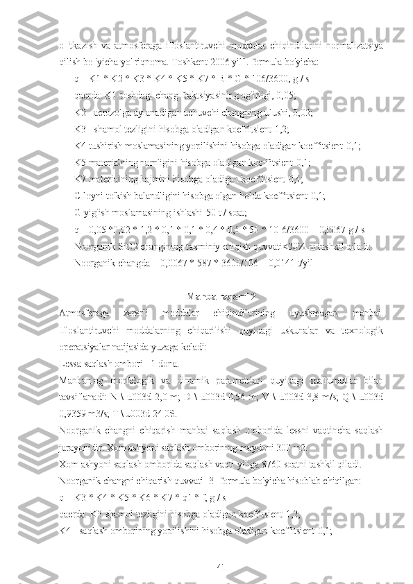 o   'tkazish   va   atmosferaga   ifloslantiruvchi   moddalar   chiqindilarini   normalizatsiya
qilish bo 'yicha yo' riqnoma. Toshkent 2006 yil". formula bo'yicha:
q = K1 * K2 * K3 * K4 * K5 * K7 * B * G * 106/3600, g / s
qaerda: K1-toshdagi chang fraktsiyasining og'irligi, 0,05;
K2 - aerozolga aylanadigan uchuvchi changning ulushi, 0,02;
K3 - shamol tezligini hisobga oladigan koeffitsient-1,2;
K4-tushirish moslamasining yopilishini hisobga oladigan koeffitsient-0,1;
K5-materialning namligini hisobga oladigan koeffitsient-0,1;
K7-materialning hajmini hisobga oladigan koeffitsient-0,4;
C-loyni to'kish balandligini hisobga olgan holda koeffitsient-0,1;
G-yig'ish moslamasining ishlashi-50 t / soat;
q = 0,05 *0,02 * 1,2 * 0,1 * 0,1 * 0,4 * 0,1 * 50 * 10-6/3600 = 0,0067 g / s
Noorganik SiO2 changining taxminiy chiqish quvvati<20% ni tashkil qiladi:
Noorganik changda = 0,0067 * 587 * 3600/106 = 0,0141 t/yil
Manba raqami 2
Atmosferaga   zararli   moddalar   chiqindilarining   uyushmagan   manbai.
Ifloslantiruvchi   moddalarning   chiqarilishi   quyidagi   uskunalar   va   texnologik
operatsiyalar natijasida yuzaga keladi:
Lessa saqlash ombori - 1 dona.
Manbaning   morfologik   va   dinamik   parametrlari   quyidagi   ma'lumotlar   bilan
tavsiflanadi:  N  \  u003d  2,0 m;   D \   u003d 0,56  m;  V  \  u003d  3,8 m/s;   Q \   u003d
0,9359 m3/s; T \ u003d 24 0S.
Noorganik   changni   chiqarish   manbai   saqlash   omborida   lessni   vaqtincha   saqlash
jarayonidir. Xom ashyoni saqlash omborining maydoni 300 m2.
Xom ashyoni saqlash omborida saqlash vaqti yiliga 8760 soatni tashkil qiladi.
Noorganik changni chiqarish quvvati [3] formula bo'yicha hisoblab chiqilgan:
q = K3 * K4 * K5 * K6 * K7 * q1 * f, g / s
qaerda: K3-shamol tezligini hisobga oladigan koeffitsient-1,2;
K4 - saqlash omborining yopilishini hisobga oladigan koeffitsient-0,1;
41 