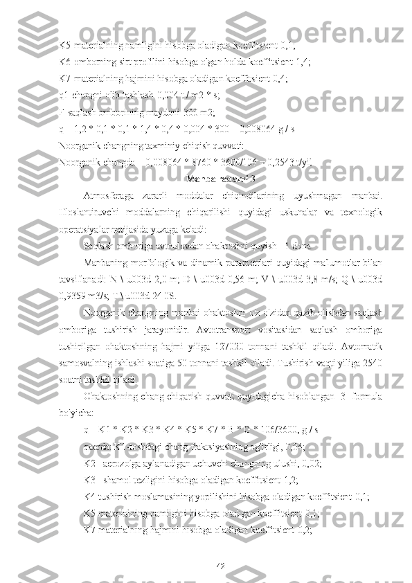 K5-materialning namligini hisobga oladigan koeffitsient-0,1;
K6-omborning sirt profilini hisobga olgan holda koeffitsient-1,4;
K7-materialning hajmini hisobga oladigan koeffitsient-0,4;
q1-changni olib tashlash-0,004 t / m2 * s;
F-saqlash omborining maydoni-300 m2;
q = 1,2 * 0,1 * 0,1 * 1,4 * 0,4 * 0,004 * 300 = 0,008064 g / s
Noorganik changning taxminiy chiqish quvvati:
Noorganik changda = 0,008064 * 8760 * 3600/106 = 0,2543 t/yil
Manba raqami 3
Atmosferaga   zararli   moddalar   chiqindilarining   uyushmagan   manbai.
Ifloslantiruvchi   moddalarning   chiqarilishi   quyidagi   uskunalar   va   texnologik
operatsiyalar natijasida yuzaga keladi:
Saqlash omboriga avtoulovdan ohaktoshni quyish - 1 dona.
Manbaning morfologik va dinamik parametrlari quyidagi  ma'lumotlar  bilan
tavsiflanadi:  N  \  u003d  2,0 m;   D \   u003d 0,56  m;  V  \  u003d  3,8 m/s;   Q \   u003d
0,9359 m3/s; T \ u003d 24 0S.
Noorganik changning manbai ohaktoshni o'z-o'zidan qazib olishdan saqlash
omboriga   tushirish   jarayonidir.   Avtotransport   vositasidan   saqlash   omboriga
tushirilgan   ohaktoshning   hajmi   yiliga   127020   tonnani   tashkil   qiladi.   Avtomatik
samosvalning ishlashi soatiga 50 tonnani tashkil qiladi. Tushirish vaqti yiliga 2540
soatni tashkil qiladi.
Ohaktoshning chang chiqarish quvvati quyidagicha hisoblangan [3] formula
bo'yicha:
q = K1 * K2 * K3 * K4 * K5 * K7 * B * G * 106/3600, g / s
qaerda: K1-toshdagi chang fraktsiyasining og'irligi, 0,04;
K2 - aerozolga aylanadigan uchuvchi changning ulushi, 0,02;
K3 - shamol tezligini hisobga oladigan koeffitsient-1,2;
K4-tushirish moslamasining yopilishini hisobga oladigan koeffitsient-0,1;
K5-materialning namligini hisobga oladigan koeffitsient-0,1;
K7-materialning hajmini hisobga oladigan koeffitsient-0,2;
42 