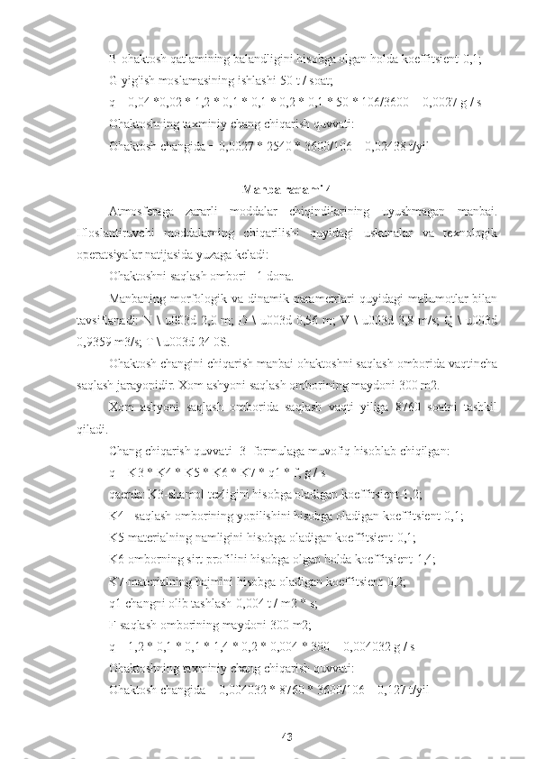 B-ohaktosh qatlamining balandligini hisobga olgan holda koeffitsient-0,1;
G-yig'ish moslamasining ishlashi-50 t / soat;
q = 0,04 *0,02 * 1,2 * 0,1 * 0,1 * 0,2 * 0,1 * 50 * 106/3600 = 0,0027 g / s
Ohaktoshning taxminiy chang chiqarish quvvati:
Ohaktosh changida = 0,0027 * 2540 * 3600/106 = 0,02438 t/yil
Manba raqami 4
Atmosferaga   zararli   moddalar   chiqindilarining   uyushmagan   manbai.
Ifloslantiruvchi   moddalarning   chiqarilishi   quyidagi   uskunalar   va   texnologik
operatsiyalar natijasida yuzaga keladi:
Ohaktoshni saqlash ombori - 1 dona.
Manbaning morfologik va dinamik parametrlari quyidagi  ma'lumotlar  bilan
tavsiflanadi:  N  \  u003d  2,0 m;   D \   u003d 0,56  m;  V  \  u003d  3,8 m/s;   Q \   u003d
0,9359 m3/s; T \ u003d 24 0S.
Ohaktosh changini chiqarish manbai ohaktoshni saqlash omborida vaqtincha
saqlash jarayonidir. Xom ashyoni saqlash omborining maydoni 300 m2.
Xom   ashyoni   saqlash   omborida   saqlash   vaqti   yiliga   8760   soatni   tashkil
qiladi.
Chang chiqarish quvvati [3] formulaga muvofiq hisoblab chiqilgan:
q = K3 * K4 * K5 * K6 * K7 * q1 * f, g / s
qaerda: K3-shamol tezligini hisobga oladigan koeffitsient-1,2;
K4 - saqlash omborining yopilishini hisobga oladigan koeffitsient-0,1;
K5-materialning namligini hisobga oladigan koeffitsient-0,1;
K6-omborning sirt profilini hisobga olgan holda koeffitsient-1,4;
K7-materialning hajmini hisobga oladigan koeffitsient-0,2;
q1-changni olib tashlash-0,004 t / m2 * s;
F-saqlash omborining maydoni-300 m2;
q = 1,2 * 0,1 * 0,1 * 1,4 * 0,2 * 0,004 * 300 = 0,004032 g / s
Ohaktoshning taxminiy chang chiqarish quvvati:
Ohaktosh changida = 0,004032 * 8760 * 3600/106 = 0,127 t/yil
43 