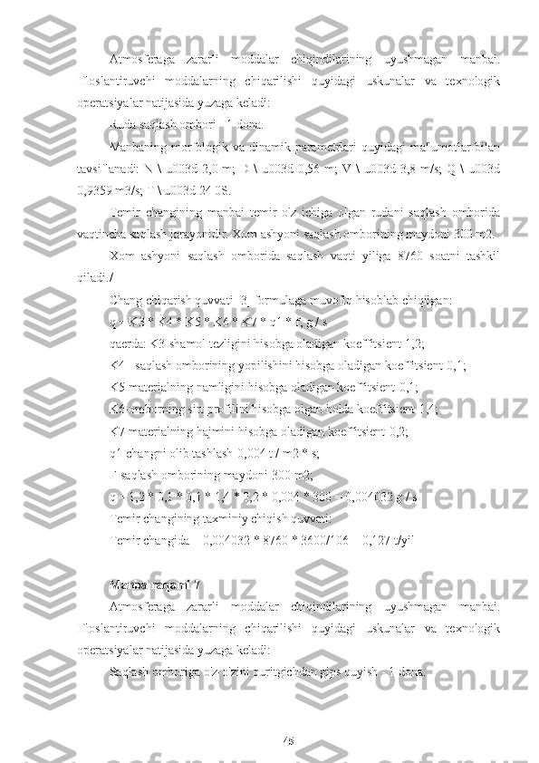 Atmosferaga   zararli   moddalar   chiqindilarining   uyushmagan   manbai.
Ifloslantiruvchi   moddalarning   chiqarilishi   quyidagi   uskunalar   va   texnologik
operatsiyalar natijasida yuzaga keladi:
Ruda saqlash ombori - 1 dona.
Manbaning morfologik va dinamik parametrlari quyidagi  ma'lumotlar  bilan
tavsiflanadi:  N  \  u003d  2,0 m;   D \   u003d 0,56  m;  V  \  u003d  3,8 m/s;   Q \   u003d
0,9359 m3/s; T \ u003d 24 0S.
Temir   changining   manbai   temir   o'z   ichiga   olgan   rudani   saqlash   omborida
vaqtincha saqlash jarayonidir. Xom ashyoni saqlash omborining maydoni 300 m2.
Xom   ashyoni   saqlash   omborida   saqlash   vaqti   yiliga   8760   soatni   tashkil
qiladi./
Chang chiqarish quvvati [3] formulaga muvofiq hisoblab chiqilgan:
q = K3 * K4 * K5 * K6 * K7 * q1 * f, g / s
qaerda: K3-shamol tezligini hisobga oladigan koeffitsient-1,2;
K4 - saqlash omborining yopilishini hisobga oladigan koeffitsient-0,1;
K5-materialning namligini hisobga oladigan koeffitsient-0,1;
K6-omborning sirt profilini hisobga olgan holda koeffitsient-1,4;
K7-materialning hajmini hisobga oladigan koeffitsient-0,2;
q1-changni olib tashlash-0,004 t / m2 * s;
F-saqlash omborining maydoni-300 m2;
q = 1,2 * 0,1 * 0,1 * 1,4 * 0,2 * 0,004 * 300 = 0,004032 g / s
Temir changining taxminiy chiqish quvvati:
Temir changida = 0,004032 * 8760 * 3600/106 = 0,127 t/yil
Manba raqami 7
Atmosferaga   zararli   moddalar   chiqindilarining   uyushmagan   manbai.
Ifloslantiruvchi   moddalarning   chiqarilishi   quyidagi   uskunalar   va   texnologik
operatsiyalar natijasida yuzaga keladi:
Saqlash omboriga o'z-o'zini quritgichdan gips quyish - 1 dona.
45 