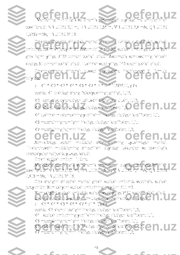 Manbaning morfologik va dinamik parametrlari quyidagi  ma'lumotlar  bilan
tavsiflanadi:  N  \  u003d  2,0 m;   D \   u003d 0,56  m;  V  \  u003d  3,8 m/s;   Q \   u003d
0,9359 m3/s; T \ u003d 24 0S.
Gipsning   changini   chiqarish   manbai   gipsni   o'z-o'zidan   quritgichdan   saqlash
omboriga tushirish jarayonidir. Avtomobil muhridan saqlash omboriga tushirilgan
gips   hajmi   yiliga   7123   tonnani   tashkil   qiladi.   Avtomatik   samosvalning   ishlashi
soatiga 50 tonnani tashkil qiladi. Tushirish vaqti yiliga 142 soatni tashkil qiladi.
Gipsning   chang   chiqarish   quvvati   quyidagicha   hisoblangan   [3]   formula
bo'yicha:
q = K1 * K2 * K3 * K4 * K5 * K7 * B * G * 106/3600, g / s
qaerda: K1-toshdagi chang fraktsiyasining og'irligi, 0,03;
K2 - aerozolga aylanadigan uchuvchi changning ulushi, 0,02;
K3 - shamol tezligini hisobga oladigan koeffitsient-1,2;
K4-tushirish moslamasining yopilishini hisobga oladigan koeffitsient-0,1;
K5-materialning namligini hisobga oladigan koeffitsient-0,1;
K7-materialning hajmini hisobga oladigan koeffitsient-0,2;
Atmosferaga   zararli   moddalar   chiqindilarining   uyushmagan   manbai.
Ifloslantiruvchi   moddalarning   chiqarilishi   quyidagi   uskunalar   va   texnologik
operatsiyalar natijasida yuzaga keladi:
Gipsni saqlash ombori - 1 dona.
Manbaning   morfologik   va   dinamik   parametrlari   quyidagi   ma'lumotlar   bilan
tavsiflanadi:   N   \   u003d   2,0   m;   D   \   u003d   0,5   m;   V   \   u003d   4,1   m/s;   Q   \   u003d
0,805 m3/s; T \ u003d 24 0S.
Gips   changini   chiqarish   manbai   gipsni   saqlash   omborida   vaqtincha   saqlash
jarayonidir. Xom ashyoni saqlash omborining maydoni 300 m2.
Xom ashyoni saqlash omborida saqlash vaqti yiliga 7440 soatni tashkil qiladi.
Chang chiqarish quvvati [3] formulaga muvofiq hisoblab chiqilgan:
q = K3 * K4 * K5 * K6 * K7 * q1 * f, g / s
qaerda: K3-shamol tezligini hisobga oladigan koeffitsient-1,2;
K4 - saqlash omborining yopilishini hisobga oladigan koeffitsient-0,1;
K5-materialning namligini hisobga oladigan koeffitsient-0,1;
K6-omborning sirt profilini hisobga olgan holda koeffitsient-1,4;
K7-materialning hajmini hisobga oladigan koeffitsient-0,2;
46 