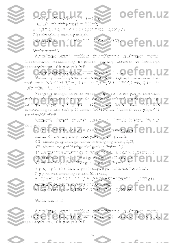 q1-changni olib tashlash-0,004 t / m2 * s;
F-saqlash omborining maydoni-300 m2;
q = 1,2 * 0,1 * 0,1 * 1,4 * 0,2 * 0,004 * 300 = 0,004 g / s
Gips changining taxminiy chiqishi:
Gips changida = 0,004 * 7440 * 3600/106 = 0,127 t/yil
Manba raqami 9
Atmosferaga   zararli   moddalar   chiqindilarining   uyushmagan   manbai.
Ifloslantiruvchi   moddalarning   chiqarilishi   quyidagi   uskunalar   va   texnologik
operatsiyalar natijasida yuzaga keladi:
Glyejni avtoulovdan saqlash omboriga quyish - 1 dona.
Manbaning morfologik va dinamik parametrlari quyidagi  ma'lumotlar  bilan
tavsiflanadi:   N   \   u003d   2,0   m;   D   \   u003d   0,5   m;   V   \   u003d   4,2   m/s;   Q   \   u003d
0,824 m3/s; T \ u003d 22 0S.
Noorganik   changni   chiqarish   manbai   gliejni   o'z-o'zidan   yuk   mashinasidan
saqlash   omboriga   tushirish   jarayonidir.   Avtomobil   omboridan   saqlash   omboriga
tushirilgan   giliyej   hajmi   yiliga   20956   tonnani   tashkil   etadi.   Avtomatik
samosvalning ishlashi soatiga 50 tonnani tashkil qiladi. Tushirish vaqti yiliga 419
soatni tashkil qiladi.
Noorganik   changni   chiqarish   quvvati   [3]   formula   bo'yicha   hisoblab
chiqilgan:
q = K1 * K2 * K3 * K4 * K5 * K7 * B * G * 106/3600, g / s
qaerda: K1-toshdagi chang fraktsiyasining og'irligi, 0,05;
K2 - aerozolga aylanadigan uchuvchi changning ulushi, 0,02;
K3 - shamol tezligini hisobga oladigan koeffitsient-1,2;
K4-tushirish moslamasining yopilishini hisobga oladigan koeffitsient-0,1;
K5-materialning namligini hisobga oladigan koeffitsient-0,1;
K7-materialning hajmini hisobga oladigan koeffitsient-0,2;
B-gliejning to'kilish balandligini hisobga olgan holda koeffitsient-0,1;
G-yig'ish moslamasining ishlashi-50 t / soat;
q = 0,05 *0,02 * 1,2 * 0,1 * 0,1 * 0,2 * 0,1 * 50 * 106/3600 = 0,0033 g / s
Noorganik changning taxminiy chiqish quvvati:
Noorganik changda = 0,0033 * 419 * 3600/106 = 0,005 t/yil
Manba raqami 10
Atmosferaga   zararli   moddalar   chiqindilarining   uyushmagan   manbai.
Ifloslantiruvchi   moddalarning   chiqarilishi   quyidagi   uskunalar   va   texnologik
operatsiyalar natijasida yuzaga keladi:
47 