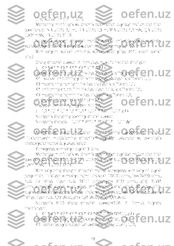 Gliej saqlash ombori - 1 dona.
Manbaning morfologik va dinamik parametrlari quyidagi  ma'lumotlar  bilan
tavsiflanadi:   N   \   u003d   2,0   m;   D   \   u003d   0,5   m;   V   \   u003d   4,2   m/s;   Q   \   u003d
0,824 m3/s; T \ u003d 21 0S.
Noorganik   changni   chiqarish   manbai   saqlash   omborida   gliejni   vaqtincha
saqlash jarayonidir. Xom ashyoni saqlash omborining maydoni 300 m2.
Xom   ashyoni   saqlash   omborida   saqlash   vaqti   yiliga   7440   soatni   tashkil
qiladi.
Chang chiqarish quvvati [3] formulaga muvofiq hisoblab chiqilgan:
q = K3 * K4 * K5 * K6 * K7 * q1 * f, g / s
qaerda: K3-shamol tezligini hisobga oladigan koeffitsient-1,2;
K4 - saqlash omborining yopilishini hisobga oladigan koeffitsient-0,1;
K5-materialning namligini hisobga oladigan koeffitsient-0,1;
K6-omborning sirt profilini hisobga olgan holda koeffitsient-1,4;
K7-materialning hajmini hisobga oladigan koeffitsient-0,2;
q1-changni olib tashlash-0,004 t / m2 * s;
F-saqlash omborining maydoni-300 m2;
q = 1,2 * 0,1 * 0,1 * 1,4 * 0,2 * 0,004 * 300 = 0,004 g / s
Noorganik changning taxminiy chiqish quvvati:
Noorganik changda = 0,004 * 7440 * 3600/106 = 0,11 t/yil
Atmosferaga   zararli   moddalar   chiqindilarining   uyushmagan   manbai.
Ifloslantiruvchi   moddalarning   chiqarilishi   quyidagi   uskunalar   va   texnologik
operatsiyalar natijasida yuzaga keladi:
Konveyerga xom ashyo quyish-5 dona.
Manbaning morfologik va dinamik parametrlari quyidagi  ma'lumotlar  bilan
tavsiflanadi:   N   \   u003d   2,0   m;   D   \   u003d   0,5   m;   V   \   u003d   4,3   m/s;   Q   \   u003d
0,844 m3/s; T \ u003d 23 0S.
Xom ashyoning changini chiqarish manbai konveyerga xom ashyoni quyish
jarayonidir. To'kilgan xomashyo hajmi: ohaktosh 127020 tonna, less 29335 tonna,
ruda   o'z   ichiga   olgan   ruda   25101   tonna,   gips   7123   tonna,   gliej   20956
tonna.xomashyo   quyish   vaqti   yiliga   7440   soatni   tashkil   qiladi.   Shunday   qilib,
quyish quvvati quyidagicha bo'ladi: ohaktosh 17,07 t/soat, less 3,94 t/soat, ruda o'z
ichiga olgan ruda 3,37 t/soat, gips 0,96 t/soat, gliej 2,82 t/soat.
Noorganik   SiO2   chang   chiqarish   quvvati<20%   [3]   formula   bo'yicha
hisoblangan:
q = K1 * K2 * K3 * K4 * K5 * K7 * B * G * 106/3600, g / s
qaerda: K1-toshdagi chang fraktsiyasining og'irligi, 0,05;
K2 - aerozolga aylanadigan uchuvchi changning ulushi, 0,02;
48 