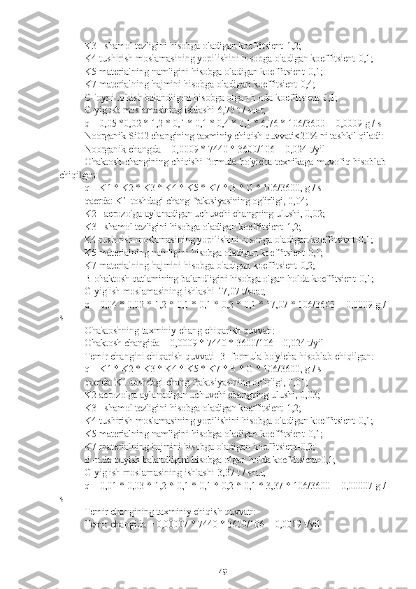 K3 - shamol tezligini hisobga oladigan koeffitsient-1,2;
K4-tushirish moslamasining yopilishini hisobga oladigan koeffitsient-0,1;
K5-materialning namligini hisobga oladigan koeffitsient-0,1;
K7-materialning hajmini hisobga oladigan koeffitsient-0,4;
C-loyni to'kish balandligini hisobga olgan holda koeffitsient-0,1;
G-yig'ish moslamasining ishlashi-6,73 t / soat;
q = 0,05 *0,02 * 1,2 * 0,1 * 0,1 * 0,4 * 0,1 * 6,76 * 106/3600 = 0,0009 g / s
Noorganik SiO2 changining taxminiy chiqish quvvati<20% ni tashkil qiladi:
Noorganik changda = 0,0009 * 7440 * 3600/106 = 0,024 t/yil
Ohaktosh changining chiqishi formula bo'yicha texnikaga muvofiq hisoblab
chiqilgan:
q = K1 * K2 * K3 * K4 * K5 * K7 * B * G * 106/3600, g / s
qaerda: K1-toshdagi chang fraktsiyasining og'irligi, 0,04;
K2 - aerozolga aylanadigan uchuvchi changning ulushi, 0,02;
K3 - shamol tezligini hisobga oladigan koeffitsient-1,2;
K4-tushirish moslamasining yopilishini hisobga oladigan koeffitsient-0,1;
K5-materialning namligini hisobga oladigan koeffitsient-0,1;
K7-materialning hajmini hisobga oladigan koeffitsient-0,2;
B-ohaktosh qatlamining balandligini hisobga olgan holda koeffitsient-0,1;
G-yig'ish moslamasining ishlashi-17,07 t/soat;
q = 0,04 * 0,02 * 1,2 * 0,1 * 0,1 * 0,2 * 0,1 * 17,07 * 106/3600 = 0,0009 g /
s
Ohaktoshning taxminiy chang chiqarish quvvati:
Ohaktosh changida = 0,0009 * 7440 * 3600/106 = 0,024 t/yil
Temir changini chiqarish quvvati [3] formula bo'yicha hisoblab chiqilgan:
q = K1 * K2 * K3 * K4 * K5 * K7 * B * G * 106/3600, g / s
qaerda: K1-toshdagi chang fraktsiyasining og'irligi, 0,01;
K2-aerozolga aylanadigan uchuvchi changning ulushi, 0,03;
K3 - shamol tezligini hisobga oladigan koeffitsient-1,2;
K4-tushirish moslamasining yopilishini hisobga oladigan koeffitsient-0,1;
K5-materialning namligini hisobga oladigan koeffitsient-0,1;
K7-materialning hajmini hisobga oladigan koeffitsient-0,2;
B-ruda quyish balandligini hisobga olgan holda koeffitsient-0,1;
G-yig'ish moslamasining ishlashi-3,37 t / soat;
q = 0,01 * 0,03 * 1,2 * 0,1 * 0,1 * 0,2 * 0,1 * 3,37 * 106/3600 = 0,00007 g /
s
Temir changining taxminiy chiqish quvvati:
Temir changida = 0,00007 * 7440 * 3600/106 = 0,0019 t/yil
49 