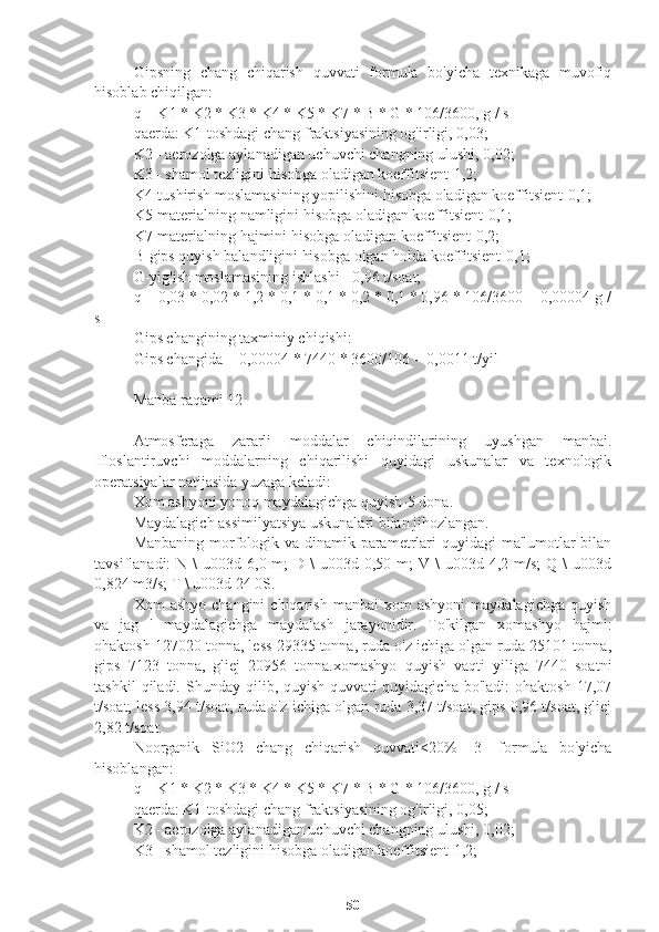 Gipsning   chang   chiqarish   quvvati   formula   bo'yicha   texnikaga   muvofiq
hisoblab chiqilgan:
q = K1 * K2 * K3 * K4 * K5 * K7 * B * G * 106/3600, g / s
qaerda: K1-toshdagi chang fraktsiyasining og'irligi, 0,03;
K2 - aerozolga aylanadigan uchuvchi changning ulushi, 0,02;
K3 - shamol tezligini hisobga oladigan koeffitsient-1,2;
K4-tushirish moslamasining yopilishini hisobga oladigan koeffitsient-0,1;
K5-materialning namligini hisobga oladigan koeffitsient-0,1;
K7-materialning hajmini hisobga oladigan koeffitsient-0,2;
B-gips quyish balandligini hisobga olgan holda koeffitsient-0,1;
G-yig'ish moslamasining ishlashi - 0,96 t/soat;
q = 0,03 * 0,02 * 1,2 * 0,1 * 0,1 * 0,2 * 0,1 * 0,96 * 106/3600 = 0,00004 g /
s
Gips changining taxminiy chiqishi:
Gips changida = 0,00004 * 7440 * 3600/106 = 0,0011 t/yil
Manba raqami 12
Atmosferaga   zararli   moddalar   chiqindilarining   uyushgan   manbai.
Ifloslantiruvchi   moddalarning   chiqarilishi   quyidagi   uskunalar   va   texnologik
operatsiyalar natijasida yuzaga keladi:
Xom ashyoni yonoq maydalagichga quyish-5 dona.
Maydalagich assimilyatsiya uskunalari bilan jihozlangan.
Manbaning morfologik va dinamik parametrlari quyidagi  ma'lumotlar  bilan
tavsiflanadi:  N  \  u003d  6,0 m;   D \   u003d 0,50  m;  V  \  u003d  4,2 m/s;   Q \   u003d
0,824 m3/s; T \ u003d 24 0S.
Xom   ashyo  changini   chiqarish   manbai  xom   ashyoni   maydalagichga  quyish
va   jag   '   maydalagichga   maydalash   jarayonidir.   To'kilgan   xomashyo   hajmi:
ohaktosh 127020 tonna, less 29335 tonna, ruda o'z ichiga olgan ruda 25101 tonna,
gips   7123   tonna,   gliej   20956   tonna.xomashyo   quyish   vaqti   yiliga   7440   soatni
tashkil   qiladi.  Shunday   qilib,   quyish   quvvati   quyidagicha   bo'ladi:   ohaktosh   17,07
t/soat, less 3,94 t/soat, ruda o'z ichiga olgan ruda 3,37 t/soat, gips 0,96 t/soat, gliej
2,82 t/soat.
Noorganik   SiO2   chang   chiqarish   quvvati<20%   [3]   formula   bo'yicha
hisoblangan:
q = K1 * K2 * K3 * K4 * K5 * K7 * B * G * 106/3600, g / s
qaerda: K1-toshdagi chang fraktsiyasining og'irligi, 0,05;
K2 - aerozolga aylanadigan uchuvchi changning ulushi, 0,02;
K3 - shamol tezligini hisobga oladigan koeffitsient-1,2;
50 
