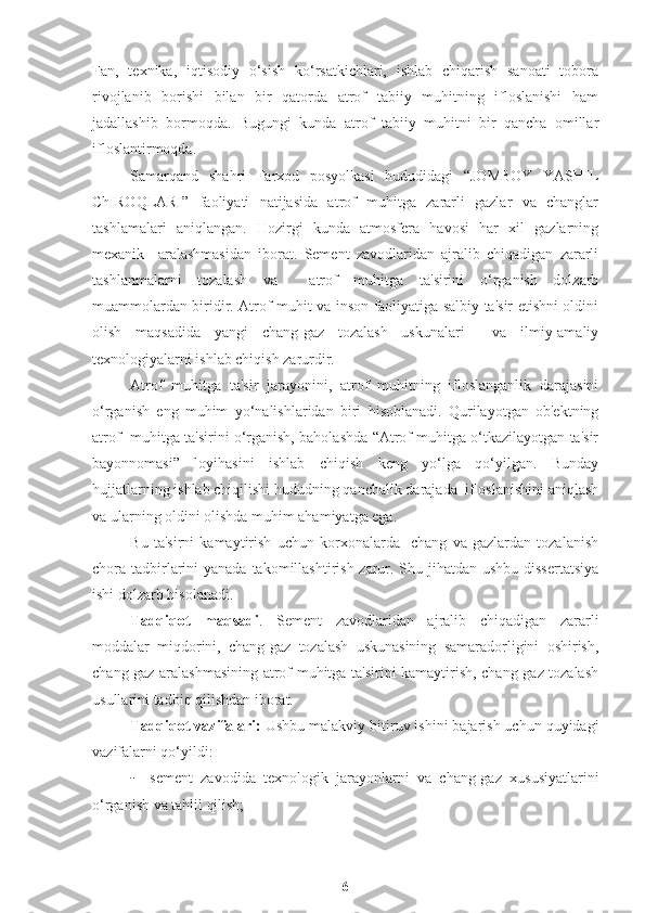 Fan,   texnika,   iqtisodiy   o‘sish   ko‘rsatkichlari,   ishlab   chiqarish   sanoati   tobora
rivojlanib   borishi   bilan   bir   qatorda   atrof   tabiiy   muhitning   ifloslanishi   ham
jadallashib   bormoqda.   Bugungi   kunda   atrof   tabiiy   muhitni   bir   qancha   omillar
ifloslantirmoqda. 
Samarqand   shahri   Farxod   posyolkasi   hududidagi   “JOMBOY   YASHIL
ChIROQLARI”   faoliyati   natijasida   atrof   muhitga   zararli   gazlar   va   changlar
tashlamalari   aniqlangan.   Hozirgi   kunda   atmosfera   havosi   har   xil   gazlarning
mexanik     aralashmasidan   iborat.   Sement   zavodlaridan   ajralib   chiqadigan   zararli
tashlanmalarni   tozalash   va     atrof   muhitga   ta'sirini   o‘rganish   dolzarb
muammolardan biridir. Atrof muhit va inson faoliyatiga salbiy ta'sir etishni oldini
olish   maqsadida   yangi   chang-gaz   tozalash   uskunalari     va   ilmiy-amaliy
texnologiyalarni ishlab chiqish zarurdir.
Atrof   muhitga   ta'sir   jarayonini,   atrof   muhitning   ifloslanganlik   darajasini
o‘rganish   eng   muhim   yo‘nalishlaridan   biri   hisoblanadi.   Qurilayotgan   ob'ektning
atrof  muhitga ta'sirini o‘rganish, baholashda “Atrof muhitga o‘tkazilayotgan ta'sir
bayonnomasi”   loyihasini   ishlab   chiqish   keng   yo‘lga   qo‘yilgan.   Bunday
hujjatlarning ishlab chiqilishi hududning qanchalik darajada  ifloslanishini aniqlash
va ularning oldini olishda muhim ahamiyatga ega.
Bu   ta'sirni   kamaytirish   uchun   korxonalarda     chang   va   gazlardan   tozalanish
chora tadbirlarini  yanada takomillashtirish zarur. Shu jihatdan ushbu dissertatsiya
ishi dolzarb hisolanadi.  
Tadqiqot   maqsadi .   Sement   zavodlaridan   ajralib   chiqadigan   zararli
moddalar   miqdorini,   chang-gaz   tozalash   uskunasining   samaradorligini   oshirish,
chang gaz aralashmasining atrof muhitga ta'sirini kamaytirish, chang-gaz tozalash
usullarini tadbiq qilishdan iborat.
Tadqiqot vazifalari:  Ushbu malakviy bitiruv ishini bajarish uchun quyidagi
vazifalarni qo‘yildi:
- sement   zavodida   texnologik   jarayonlarni   va   chang-gaz   xususiyatlarini
o‘rganish va tahlil qilish;
6 