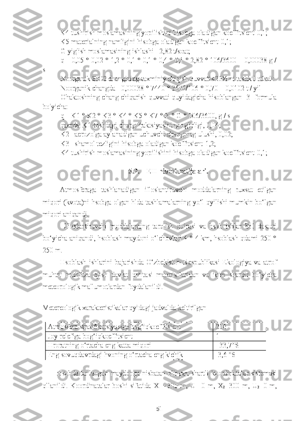 K4-tushirish moslamasining yopilishini hisobga oladigan koeffitsient-0,1;
K5-materialning namligini hisobga oladigan koeffitsient-0,1;
G-yig'ish moslamasining ishlashi - 2,82 t/soat;
q = 0,05 * 0,02 * 1,2 * 0,1 * 0,1 * 0,4 * 0,1 * 2,82 * 106/3600 = 0,00038 g /
s
Noorganik SiO2 changining taxminiy chiqish quvvati<20% ni tashkil qiladi:
Noorganik changda= 0,00038 * 7440 * 3600/106 * 0,70 = 0,0102 t / yil
Ohaktoshning chang chiqarish quvvati quyidagicha hisoblangan [3] formula
bo'yicha:
q = K1 * K2 * K3 * K4 * K5 * K7 * B * G * 106/3600, g / s
qaerda: K1-toshdagi chang fraktsiyasining og'irligi, 0,04;
K2 - aerozolga aylanadigan uchuvchi changning ulushi, 0,02;
K3 - shamol tezligini hisobga oladigan koeffitsient-1,2;
K4-tushirish moslamasining yopilishini hisobga oladigan koeffitsient-0,1;
5.2. EH hisobi natijalari.
Atmosferaga   tashlanadigan   ifloslantiruvchi   moddalarning   ruxsat   etilgan
miqori (kvota)ni hsobga olgan hlda tashlamalarning yo‘l qyilishi mumkin bo‘lgan
miqori aniqandi.
  Ifloslantiruvchi   moddalarning   tarqlish   doirasi   va   hsob   ishlar   EH   dasturi
bo‘yicha aniqandi, hsoblash maydoni o‘lchovlari 4 * 4 km, hsoblash qdami 250 *
250 m.
Hsoblash   ishlarini   bajarishda   O‘zbekiston   Respublikasi   Ekologiya   va   atrof
muhtni   muhfaza   qlish   davlat   qmitasi   materiallaridan   va   iqim   sharoit   bo‘yicha
meteorologik ma'lumotlardan foydalanildi.
Metereologik xarakteristikalar qyidagi jadvalda keltirilgan
Atmosfera stratifikatsiyasiga bog‘iqkoeffitsient 200
Joy relefiga bog‘iqkoeffitsient 1
Hroratning o‘rtacha eng katta miqori +33,7°S
Eng sovuqdavrdagi hvoning o‘rtacha eng kichik -3,6 °S
Hsobda tanlangan maydonga nisbatan olingan shartli  koordinatalar  sistemasi
qllanildi.   Koordinatalar   boshi   sifatida   X
1 =-300   m,   U
1 =0   m,   X
2 =300   m,   U
2 =0   m,
51 