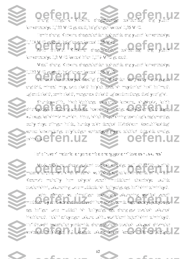 Chang   noorganik.   Korxona   chegaralaridan   tashqaridagi   eng   yuqori
konsentratsiya 0,122 MPC ga etadi, belgilangan kvotasi 0,25 MPC.
Temir  chang.  Korxona  chegaralaridan  tashqarida  eng  yuqori   konsentratsiya
0,108 MPC ga etadi, belgilangan kvotasi 0,25 MPC.
Azot   dioksidi.   Korxona   chegaralaridan   tashqaridagi   eng   yuqori
konsentratsiya 0,2 MPC kvotasi bilan 0,019 MPC ga etadi.
Metall chang. Korxona chegaralaridan tashqarida eng yuqori konsentratsiya
0,032 MPC ga etadi, belgilangan kvotasi 0,25 MPC.
Yer   usti   konsentratsiyasi   pastligi   (0,01   MPC   dan   kam)   tufayli   oltingugurt
angidrid,   mineral   moy,   azot   oksidi   bo'ylab   tarqalish   maydonlari   hosil   bo'lmadi.
uglerod oksidi, temir oksidi, marganets dioksidi uglevodorodlarga dizel yoqilg'isi.
Shunday   qilib,   hisob-kitoblarga   asoslanib,   korxona,   shubhasiz,   ko'rib
chiqilayotgan   hududning   atmosfera   havosining   holatiga   salbiy   ta'sir   qiladi   degan
xulosaga kelishimiz mumkin. Biroq, ishlab chiqarishning texnologik reglamentiga
qat'iy   rioya   qilingan   holda,   bunday   ta'sir   darajasi   O'zbekiston   Respublikasidagi
sanoat   korxonalariga   qo'yiladigan   sanitariya-gigiyena   talablari   doirasida   amalga
oshiriladi.
To‘ldiruvchi materiallar yordamida chang gazlarni tozalash uskunasi
Mazkur   uskuna     chang-gazlarni   tozalash   sohasiga   taalluqli   bo‘lib,   qurilish
materiallari, pigment ishlab chiqarish  va boshqa sanoat korxonalarida qo‘llaniladi.
Keramzit   mahalliy   hom   ashyosi   zararli   moddalarni   absorbsiya   usulida
tozalanishini, uskunaning uzoq muddatda ish faoliyatiga ega bo‘lishini ta'minlaydi.
Ixtiro   qilingan   va   o‘rnatilgan   texnologik   uskunaning   vazifasi   zararli
moddalarni yuqori samarada tozalovchi ham arzon hamda regeneratsiya jarayoniga
ega   bo‘lgan   uzoq   muddatli   ish   faoliyatiga   ega   chang-gaz   tozalash   uskunasi
hisoblanadi.   Taklif   etilayotgan   uskuna   ushbu   vazifalarni   bajarilishini   ta'minlaydi.
To‘ldiruvchi   materiallar   yordamida   chang   gazlarni   tozalash   uskunasi   chizmalar
vositasida   izohlangan.   4.1.   Rasmda   uskuna   kesimi   keramzit   bilan   to‘ldirilgan
53 