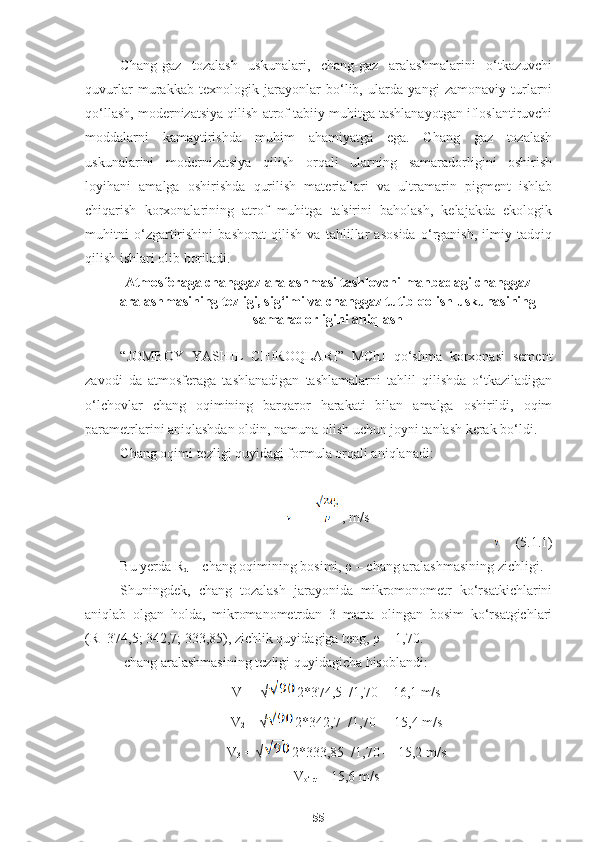 Chang-gaz   tozalash   uskunalari,   chang-gaz   aralashmalarini   o‘tkazuvchi
quvurlar   murakkab   texnologik   jarayonlar   bo‘lib,   ularda   yangi   zamonaviy   turlarni
qo‘llash, modernizatsiya qilish atrof tabiiy muhitga tashlanayotgan ifloslantiruvchi
moddalarni   kamaytirishda   muhim   ahamiyatga   ega.   Chang   gaz   tozalash
uskunalarini   modernizatsiya   qilish   orqali   ularning   samaradorligini   oshirish
loyihani   amalga   oshirishda   qurilish   materiallari   va   ultramarin   pigment   ishlab
chiqarish   korxonalarining   atrof   muhitga   ta'sirini   baholash,   kelajakda   ekologik
muhitni   o‘zgartirishini   bashorat   qilish   va   tahlillar   asosida   o‘rganish,   ilmiy   tadqiq
qilish ishlari olib boriladi. 
Atmosferaga changgaz aralashmasi tashlovchi manbadagi changgaz
aralashmasining tezligi, sig‘imi va changgaz tutib qolish uskunasining
samaradorligini aniqlash
“JOMBOY   Y A S H IL   C H IROQLARI”   MChJ   qo‘shma   korxonasi   sement
zavodi   da   atmosferaga   tashlanadigan   tashlamalarni   tahlil   qilishda   o‘tkaziladigan
o‘lchovlar   chang   oqimining   barqaror   harakati   bilan   amalga   oshirildi,   oqim
parametrlarini aniqlashdan oldin, namuna olish uchun joyni tanlash kerak bo‘ldi.
Chang oqimi tezligi quyidagi formula orqali aniqlanadi:
=  , m/s
 (5.1.1)
Bu yerda R
d  – chang oqimining bosimi,  ρ  – chang aralashmasining zichligi. 
Shuningdek,   chang   tozalash   jarayonida   mikromonometr   ko‘rsatkichlarini
aniqlab   olgan   holda,   mikromanometrdan   3   marta   olingan   bosim   ko‘rsatgichlari
(R=374,5; 342,7; 333,85), zichlik quyidagiga teng,  ρ  = 1,70.
 chang aralashmasining tezligi quyidagicha hisoblandi:
V
1  = √ 2*374,5  /1,70 = 16,1 m/s
V
2  = √ 2*342,7  /1,70 =  15,4 m/s
V
3  = √ 2*333,85  /1,70 =  15,2 m/s
V
o‘rt  = 15,6 m/s
55 