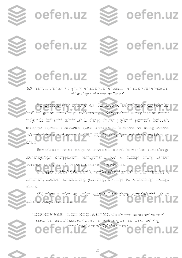 5.2-rasm. Ultramarin pigment ishlab chiqarish zavodi ishlab chiqarish sexida
o‘tkazilgan o‘lchov natijalari 
Sementbeton ishlab chiqarish zavodlarida tashkillashtirilmagan manbalardan
hosil bo‘lgan va atmosferaga tashlanayotgan changgazlarni kamaytirish va sanitar
me'yorida   bo‘lishini   ta'minlashda   chang   chiqish   joylarini   germetik   berkitish,
changgaz   oqimini   o‘tkazuvchi   quvur   tarmoqlarini   ta'mirlash   va   chang   ushlash
uskunalarining yuqori  samarada  (98,0-99,0%)  ishlaydigan  turlarini  o‘rnatish talab
etiladi. 
Sementbeton   ishlab   chiqarish   zavodlari   sanoat   tarmog‘ida   atmosferaga
tashlanayotgan   changgazlarni   kamaytirishda   ikki   xil   turdagi   chang   ushlash
uskunalaridan: yengli filtrlar va siklonlardan foydalaniladi.
Changgaz tozalash uskunalari konstruksiyalarini tanlashda, ularning qulaylik
tomonlari,   tozalash   samaradorligi   yuqoriligi,   arzonligi   va   ishonchliligi   hisobga
olinadi.
Siklonlar   15   mkm   va   undan   katta   bo‘lgan   chang   zarrachalarini   ushlab
qolishda qulay hisoblanadi.
  “ JOMBOY Y A S H IL C H IROQLARI” MChJ qo‘shma korxonasi sement
zavodi da havo o‘tkazuvchi quvurlar va chang ushlash uskunasining
aerodinamik qarshiligini aniqlash
58 