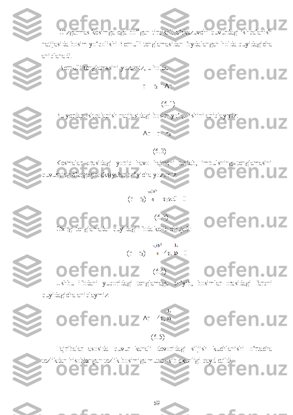 O‘zgarmas kesimga ega bo‘lgan tirqishli o‘tkazuvchi quvurdagi ishqalanish
natijasida bosim yo‘qolishi Bernulli tenglamasidan foydalangan holda quyidagicha
aniqlanadi. 
Bernulli tenglamasini yozamiz, u holda
r
1  = r
2  + ∆r                                                              
             (6.1)
Bu yerdan ishqalanish natijasidagi bosim yo‘qolishini aniqlaymiz:
∆r = r
1  - r
2                                                                                                                          
      (6.2)
Kesmalar   orasidagi   yopiq   havo   hajmini   tanlab,   impulsning   tenglamasini
quvurning o‘qiga proeksiyalar bo‘yicha yozamiz
(r
1  - r
2 )  -  ??????
0 πdl =0                                                       
     (6.3)
Oxirgi tenglamadan quyidagi ifoda kelib chiqadi:
(r
1  - r
2 ) =  4 ??????
o    =0                                                         
   (6.4)
Ushbu   ifodani   yuqoridagi   tenglamaga   qo‘yib,   bosimlar   orasidagi   farqni
quyidagicha aniqlaymiz:
∆r = 4 ??????
o                                                                                       
 (6.5)
Tajribalar   asosida   quvur   kanali   devoridagi   siljish   kuchlanishi   o‘rtacha
tezlikdan hisoblangan tezlik bosimiga mutanosib ekanligi qayd etildi.
59 