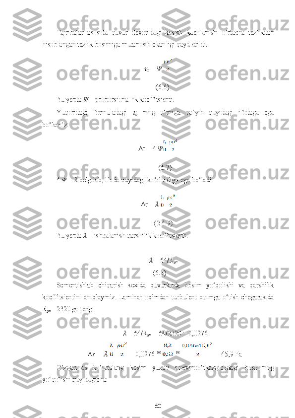 Tajribalar   asosida   quvur   devoridagi   kesish   kuchlanishi   o‘rtacha   tezlikdan
hisoblangan tezlik bosimiga mutanosib ekanligi qayd etildi.
??????
o  =  ??????                                                                                     
     (6.6)
Bu yerda  ??????  – proporsionallik koeffitsienti.
Yuqoridagi   formuladagi  ??????
o   ning   o‘rniga   qo‘yib   quyidagi   ifodaga   ega
bo‘lamiz:
∆r = 4  ??????                                                                             
        (6.7)
4  ??????  =  ??????  belgilab, ifoda quyidagi ko‘rinishga ega bo‘ladi:
∆r =  ??????                                                                                     
      (2.4.9)
Bu yerda  ??????  – ishqalanish qarshilik koeffitsienti. 
       ??????  = 64/R
ye                                                                                                                                        
    (6.8)
Sementishlab   chiqarish   sexida   quvurlarda   bosim   yo‘qolishi   va   qarshilik
koeffitsientini   aniqlaymiz.   Laminar   oqimdan   turbulent   oqimga   o‘tish   chegarasida
R
ye = 2320 ga teng. 
??????  = 64/R
ye  = 64/2320 = 0,0276
∆r =  ??????     =  0,0276  *   *   = 45,9 Pa
O‘zgarmas   ko‘ndalang   kesim   yuzali   pnevmoo‘tkazgichdagi   bosimning
yo‘qolishi quyidagicha: 
60 