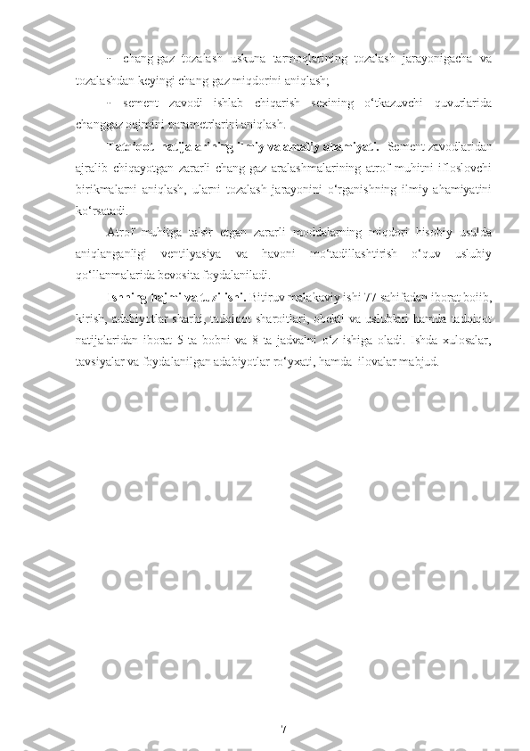 - chang-gaz   tozalash   uskuna   tarmoqlarining   tozalash   jarayonigacha   va
tozalashdan keyingi chang-gaz miqdorini aniqlash;
- sement   zavodi   ishlab   chiqarish   sexining   o‘tkazuvchi   quvurlarida
changgaz oqimini parametrlarini aniqlash.
Tatqiqot  natijalarining ilmiy va amaliy ahamiyati.   Sement zavodlaridan
ajralib   chiqayotgan   zararli   chang-gaz   aralashmalarining   atrof   muhitni   ifloslovchi
birikmalarni   aniqlash,   ularni   tozalash   jarayonini   o‘rganishning   ilmiy   ahamiyatini
ko‘rsatadi.
Atrof   muhitga   ta'sir   etgan   zararli   moddalarning   miqdori   hisobiy   usulda
aniqlanganligi   ventilyasiya   va   havoni   mo‘tadillashtirish   o‘quv   uslubiy
qo‘llanmalarida bevosita foydalaniladi.
Ishning hajmi va tuzilishi.  Bitiruv malakaviy ishi 77 sahifadan iborat boiib,
kirish,   adabiyotlar   sharhi,  tadqiqot   sharoitlari,  obekti  va  uslublari  hamda   tadqiqot
natijalaridan   iborat   5   ta   bobni   va   8   ta   jadvalni   o‘z   ishiga   oladi.   Ishda   xulosalar,
tavsiyalar va foydalanilgan adabiyotlar ro‘yxati, hamda  ilovalar mabjud.
7 