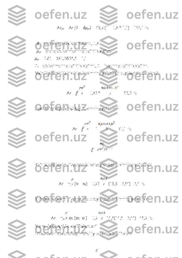 ∆r
pn  =   ∆r (1 + ?????? μ
pr ) =  45,9 (1 + 0,8 * 1,1) = 133,1 Pa	
??????
  – proporsionallik koeffitsienti, 0,8
μ
pr   – chang aralashmasining og‘irlik sig‘imi 
μ
pr   = G
t /G = 580,3/526,6 = 1,1 
G
t  – aralashmaning og‘irlik sig‘imi, G – havoning og‘irlik sig‘imi.
Mahalliy qarshilik hisobiga bosimning yo‘qolishi quyidagicha aniqlandi:
∆r =	
??????     = 0,82 *   = 62,2 Pa
Havo so‘rgichga kirishdagi bosimning yo‘qolishi
∆r =	
??????    = 1  =70,1 Pa	
??????
  =  = 1
Ko‘ndalang kesim o‘zgarganda kengayishdagi bosimning yo‘qolishi
∆r =  η  ( ??????
1  -  ??????
2 ) = 0,92   (15,5 – 3,64) =3,4 Pa
Ko‘ndalang kesim o‘zgarganda torayishdagi bosimning yo‘qolishi
∆r =  η
v     ??????
2  ( ??????
2 -  ??????
1 )  = 0,9   14,6(14,6 – 3,44) =46,9 Pa
Mahalliy qarshilik koeffitsientlari
O‘tkazuvchi quvurlardagi mahalliy qarshilik koeffitsienti
61 