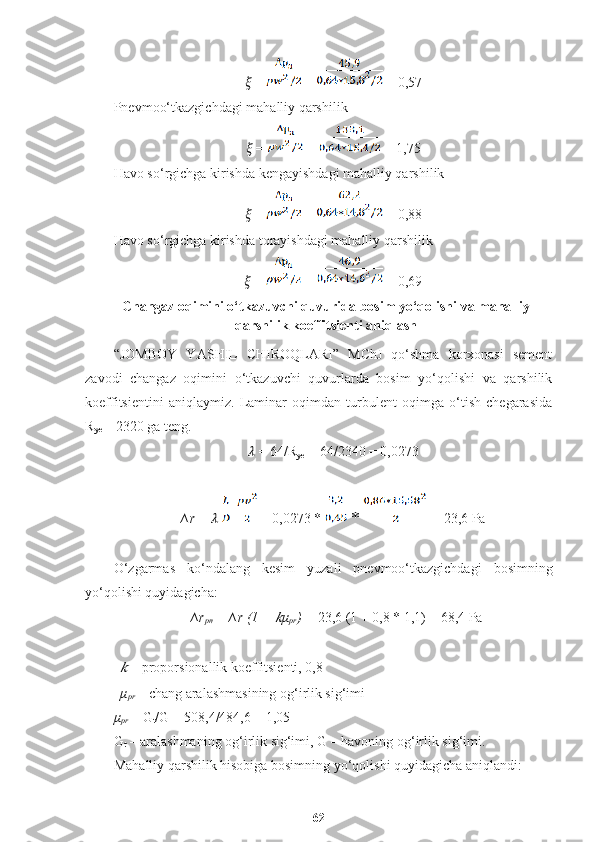 ??????  =   =  = 0,57
Pnevmoo‘tkazgichdagi mahalliy qarshilik
??????  =   =  = 1,75
Havo so‘rgichga kirishda kengayishdagi mahalliy qarshilik
??????  =   =  = 0,88
Havo so‘rgichga kirishda torayishdagi mahalliy qarshilik
??????  =    =  = 0,69
Changaz oqimini o‘tkazuvchi quvurida bosim yo‘qolishi va mahalliy
qarshilik koeffitsienti aniqlash
“JOMBOY   Y A S H IL   C H IROQLARI”   MChJ   qo‘shma   korxonasi   sement
zavodi   changaz   oqimini   o‘tkazuvchi   quvurlarda   bosim   yo‘qolishi   va   qarshilik
koeffitsientini   aniqlaymiz.   Laminar   oqimdan   turbulent   oqimga   o‘tish   chegarasida
R
ye  = 2320 ga teng.
??????  = 64/R
ye  = 64/2340 = 0,0273
∆r =  ??????     = 0,0273 *   *   = 23,6 Pa
O‘zgarmas   ko‘ndalang   kesim   yuzali   pnevmoo‘tkazgichdagi   bosimning
yo‘qolishi quyidagicha: 
∆r
pn  =   ∆r (1 + ?????? μ
pr ) =  23,6 (1 + 0,8 * 1,1) = 68,4 Pa	
??????
  – proporsionallik koeffitsienti, 0,8
μ
pr   – chang aralashmasining og‘irlik sig‘imi 
μ
pr   = G
t /G = 508,4/484,6 = 1,05 
G
t  – aralashmaning og‘irlik sig‘imi, G – havoning og‘irlik sig‘imi.
Mahalliy qarshilik hisobiga bosimning yo‘qolishi quyidagicha aniqlandi:
62 
