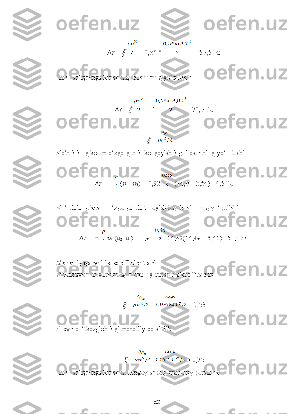 ∆r =??????     = 0,86 *   = 59,5 Pa
Havo so‘rgichga kirishdagi bosimning yo‘qolishi
∆r =	
??????    =  1  =70,9 Pa	
??????
  =  = 1
Ko‘ndalang kesim o‘zgarganda kengayishdagi bosimning yo‘qolishi
∆r =  η  ( ??????
1  -  ??????
2 ) = 0,92   (14,9 – 3,64) =4,5 Pa
Ko‘ndalang kesim o‘zgarganda torayishdagi bosimning yo‘qolishi
∆r =  η
v     ??????
2  ( ??????
2 -  ??????
1 ) = 0,94   14,89(14,89 – 3,41) =51,4 Pa
Mahalliy qarshilik koeffitsientlari
O‘tkazuvchi quvurlardagi mahalliy qarshilik koeffitsienti
??????  =   =  = 0,23
Pnevmoo‘tkazgichdagi mahalliy qarshilik
??????  =   =  = 0,72
Havo so‘rgichga kirishda kengayishdagi mahalliy qarshilik
63 