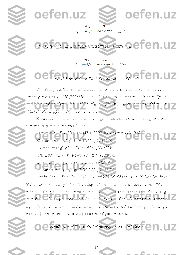 ??????  =   =  = 0,84
Havo so‘rgichga kirishda torayishdagi mahalliy qarshilik
??????  =   =  = 0,75
IVENTARIZATSIYA NATIJALARI TAHILI
Ob'ektning   qzg‘lmas   manbalardan   atmosferaga   chiqdigan   zararli   moddalar
umumiy tashlamasi:  251,2448354 tonna ifloslantiruvchi moddalar 15 nom. Qattiq
moddalar   chiqindilari   186,046232   t/g   (43,38   %),   gazsimon   moddalar   esa
142,2541964 t/g (56,62%) ni tashkil qiladi.
Korxonada   o'rnatilgan   chang   va   gaz   tozalash   uskunalarining   ishlashi
quyidagi raqamlar bilan tavsiflanadi:
Hammasi bo'lib ushlangan-yiliga 122318,49 tonna; 99,772 %
Klinker changi-yiliga 88748,746 t; 99,899 %
Tsement changi-yiliga 17464,645 t; 99,700%
Ohaktosh changi-yiliga 9527,3025 t; 99,685%
Gips changlari-yiliga 883,2 tonna; 99,674%
noorganik chang - yiliga 3194,177 t; 99,667%
Temir   chang-yiliga   2500,421   t;   99,685%O‘zbekiston   Respublikasi   Vazirlar
Mahamasining   2020   yil   7   sentyabrdagi   541-sonli   qrori   bilan   tasdiqangan   “Atrof
muhtga   ta'sirni   bahlash   mexanizmini   yanada   takomillashtirish   to‘g‘isida”gi
qrorining   1-ilovasiga   muvofiq“SOFITEL”   MChJ   qshma   korxonasi   ultramarin
pigment   ishlab   chiqrish   ob'ekti   atrof   muhtga   ta'sir   ko‘rsatishning   II   toifasiga
mansub (o‘rtacha darajada xavfli) ob'ektlar ro‘yxatiga kiradi.
A trof muhtni ifloslanishini kamaytiruvchi tadbirlar
64 