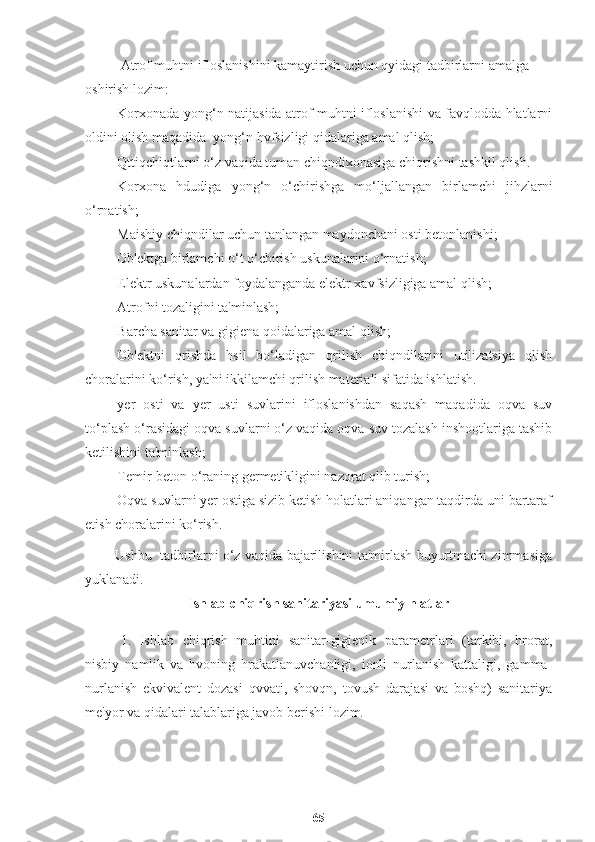 Atrof muhtni ifloslanishini kamaytirish uchun qyidagi tadbirlarni amalga 
oshirish lozim:
Ш Korxonada yong‘n natijasida atrof muhtni ifloslanishi va favqlodda hlatlarni
oldini olish maqadida  yong‘n hvfsizligi qidalariga amal qlish;
Ш Qttiqchiqtlarni o‘z vaqida tuman chiqndixonasiga chiqrishni tashkil qlish.
Ш Korxona   hdudiga   yong‘n   o‘chirishga   mo‘ljallangan   birlamchi   jihzlarni
o‘rnatish;
Ш Maishiy chiqndilar uchun tanlangan maydonchani osti betonlanishi;
Ш Ob'ektga birlamchi o‘t o‘chirish uskunalarini o‘rnatish;
Ш Elektr uskunalardan foydalanganda elektr xavfsizligiga amal qlish;
Ш Atrofni tozaligini ta'minlash;
Ш Barcha sanitar va gigiena qoidalariga amal qlish;
Ш Ob'ektni   qrishda   hsil   bo‘ladigan   qrilish   chiqndilarini   utilizatsiya   qlish
choralarini ko‘rish, ya'ni ikkilamchi qrilish materiali sifatida ishlatish.
Ш yer   osti   va   yer   usti   suvlarini   ifloslanishdan   saqash   maqadida   oqva   suv
to‘plash o‘rasidagi oqva suvlarni o‘z vaqida oqva suv tozalash inshootlariga tashib
ketilishini ta'minlash;
Ш Temir-beton o‘raning germetikligini nazorat qlib turish;
Ш Oqva suvlarni yer ostiga sizib ketish holatlari aniqangan taqdirda uni bartaraf
etish choralarini ko‘rish.
             Ushbu   tadbirlarni o‘z vaqida bajarilishini ta'mirlash buyurtmachi zimmasiga
yuklanadi.
I shlab-chiqrish sanitariyasi umumiy hlatlar
1.   Ishlab   chiqrish   muhtini   sanitar-gigienik   parametrlari   (tarkibi,   hrorat,
nisbiy   namlik   va   hvoning   hrakatlanuvchanligi,   ionli   nurlanish   kattaligi,   gamma-
nurlanish   ekvivalent   dozasi   qvvati,   shovqn,   tovush   darajasi   va   boshq)   sanitariya
me'yor va qidalari talablariga javob berishi lozim.
65 