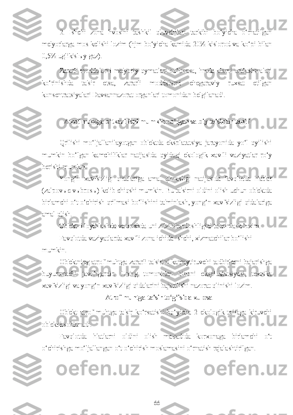 2.   Ishchi   zona   hvosini   tashkil   qluvchilari   tarkibi   bo‘yicha   o‘rnatilgan
me'yorlarga mos kelishi lozim (hjm bo‘yicha kamida 20% kislorod va ko‘pi bilan
0,5% uglikisl ы y gaz).
Zararli moddalarni  me'yoriy qymatlari bo‘lmasa, hmda ularni aralashmalari
ko‘rinishda   ta'sir   etsa,   zararli   moddalarni   chegaraviy   ruxsat   etilgan
konsentratsiyalari Davsannazorat organlari tomonidan belgilanadi.
A trof muhtga o‘tkazilishi mumkin bo‘lgan salbiy ta'sirlar tahili
Qrilishi   mo‘ljallanilayotgan   ob'ektda   eksplatatsiya   jarayonida   yo‘l   qyilishi
mumkin   bo‘lgan   kamchiliklar   natijasida   qyidagi   ekologik   xavfli   vaziyatlar   ro‘y
berishi mumkin:
Yong‘n   xavfsizligi   qidalariga   amal   qlmasligi   natijasida   favqlotda   hlatlar
(zalpov ы e v ы bros ы ) kelib chiqshi mumkin. Bu ta'sirni oldini olish uchun ob'ektda
birlamchi o‘t o‘chirish qrilmasi bo‘lishini ta'minlash, yong‘n xavfsizligi qidalariga
amal qlish. 
Ob'ektni loyihlashda va qrishda uni zilzilabardoshligini ta'minlash lozim. 
Favqlotda vaziyatlarda xavfli zona ichida ishchi, xizmatchilar bo‘lishi 
mumkin.
Ob'ektning atrof muhtga zararli ta'sirini kamaytiruvchi tadbirlarni bajarishga
buyurtmachi   javobgardir.   Uning   tomonidan   binoni   ekspluatatsiyasi,   texnika
xavfsizligi va yong‘n xavfsizligi qidalarini bajarilishi nazorat qlinishi lozim.
Atrof muhtga ta'sir to‘g‘isida xulosa
Ob'ekt   atrof   muhtga   ta'sir   ko‘rsatishi   bo‘yicha   2   ekologik   toifaga   kiruvchi
ob'ekt hsoblanadi.
Favqlotda   hlatlarni   oldini   olish   maqadida   korxonaga   birlamchi   o‘t
o‘chirishga mo‘ljallangan o‘t o‘chirish moslamasini o‘rnatish rejalashtirilgan. 
66 