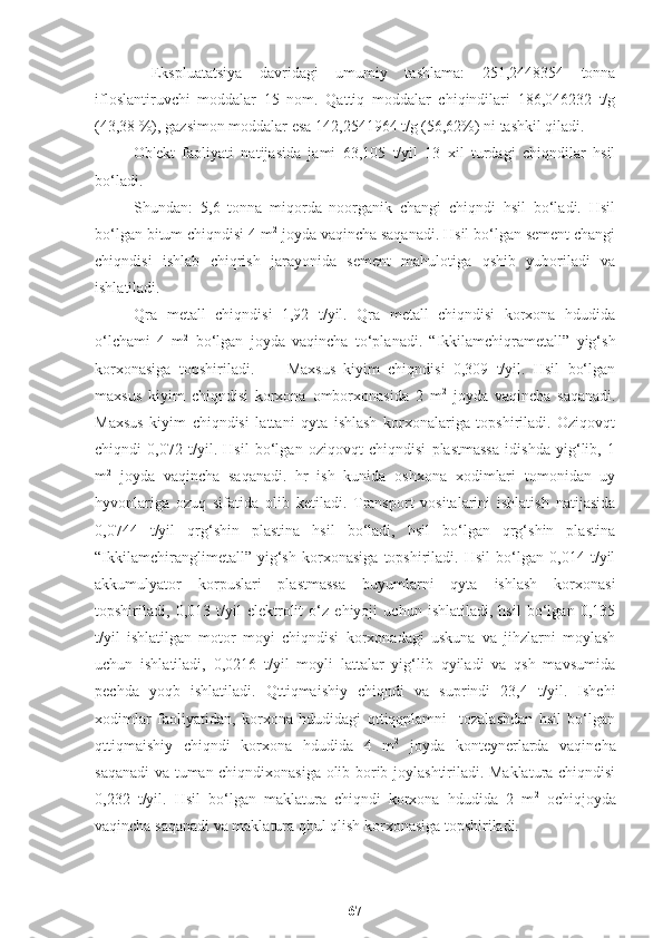   Ekspluatatsiya   davridagi   umumiy   tashlama:   251,2448354   tonna
ifloslantiruvchi   moddalar   15   nom.   Qattiq   moddalar   chiqindilari   186,046232   t/g
(43,38 %), gazsimon moddalar esa 142,2541964 t/g (56,62%) ni tashkil qiladi.
Ob'ekt   faoliyati   natijasida   jami   63,105   t/yil   13   xil   turdagi   chiqndilar   hsil
bo‘ladi.
Shundan:   5,6   tonna   miqorda   noorganik   changi   chiqndi   hsil   bo‘ladi.   Hsil
bo‘lgan bitum chiqndisi 4 m 2
 joyda vaqincha saqanadi. Hsil bo‘lgan sement changi
chiqndisi   ishlab   chiqrish   jarayonida   sement   mahulotiga   qshib   yuboriladi   va
ishlatiladi. 
Qra   metall   chiqndisi   1,92   t/yil.   Qra   metall   chiqndisi   korxona   hdudida
o‘lchami   4   m 2
  bo‘lgan   joyda   vaqincha   to‘planadi.   “Ikkilamchiqrametall”   yig‘sh
korxonasiga   topshiriladi.         Maxsus   kiyim   chiqndisi   0,309   t/yil.   Hsil   bo‘lgan
maxsus   kiyim   chiqndisi   korxona   omborxonasida   2   m 2
  joyda   vaqincha   saqanadi.
Maxsus   kiyim   chiqndisi   lattani   qyta   ishlash   korxonalariga   topshiriladi.   Oziqovqt
chiqndi   0,072   t/yil.   Hsil   bo‘lgan   oziqovqt   chiqndisi   plastmassa   idishda   yig‘lib,   1
m 2
  joyda   vaqincha   saqanadi.   hr   ish   kunida   oshxona   xodimlari   tomonidan   uy
hyvonlariga   ozuq   sifatida   olib   ketiladi.   Transport   vositalarini   ishlatish   natijasida
0,0744   t/yil   qrg‘shin   plastina   hsil   bo‘ladi,   hsil   bo‘lgan   qrg‘shin   plastina
“Ikkilamchiranglimetall”   yig‘sh   korxonasiga   topshiriladi.   Hsil   bo‘lgan   0,014   t/yil
akkumulyator   korpuslari   plastmassa   buyumlarni   qyta   ishlash   korxonasi
topshiriladi,   0,013   t/yil   elektrolit   o‘z   ehiyoji   uchun   ishlatiladi,   hsil   bo‘lgan   0,135
t/yil   ishlatilgan   motor   moyi   chiqndisi   korxonadagi   uskuna   va   jihzlarni   moylash
uchun   ishlatiladi,   0,0216   t/yil   moyli   lattalar   yig‘lib   qyiladi   va   qsh   mavsumida
pechda   yoqb   ishlatiladi.   Qttiqmaishiy   chiqndi   va   suprindi   23,4   t/yil.   Ishchi
xodimlar   faoliyatidan,   korxona   hdudidagi   qttiqqplamni     tozalashdan   hsil   bo‘lgan
qttiqmaishiy   chiqndi   korxona   hdudida   4   m 2
  joyda   konteynerlarda   vaqincha
saqanadi va tuman chiqndixonasiga olib borib joylashtiriladi. Maklatura chiqndisi
0,232   t/yil.   Hsil   bo‘lgan   maklatura   chiqndi   korxona   hdudida   2   m 2
  ochiqjoyda
vaqincha saqanadi va maklatura qbul qlish korxonasiga topshiriladi.
67 