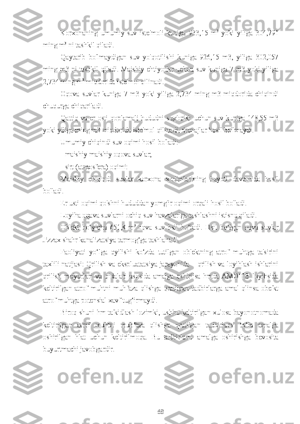 Korxonaning   umumiy   suv   iste'moli   kuniga   933,15   m 3
  yoki   yiliga   304,791
ming m 3
 ni tashkil qiladi.
Qaytarib   bo'lmaydigan   suv   yo'qotilishi   kuniga   926,15   m3,   yiliga   302,057
ming m3  ni   tashkil   qiladi. Maishiy   ehtiyojlar   uchun  suv  kuniga  7  m3 yoki  yiliga
2,734 ming m 3
 miqdorida iste'mol qilinadi.
Oqova   suvlar   kuniga   7   m3   yoki   yiliga   2,734   ming   m3   miqdorida   chiqindi
chuqurga chiqariladi.
Qattiq va er osti  qoplamali  hududni sug'orish uchun suv kuniga 148,55 m3
yoki yiliga ming m3 miqdorida iste'mol qilinadi, drenajlar hosil bo'lmaydi.
Umumiy chiqindi suv oqimi hosil bo'ladi:
- maishiy-maishiy oqova suvlar;
- sirt (atmosfera) oqimi:
Maishiy   chiqindi   suvlar   korxona   xodimlarining   hayoti   davomida   hosil
bo'ladi.
Er usti oqimi qo'shni hududdan yomg'ir oqimi orqali hosil bo'ladi.
Loyiha oqava suvlarni ochiq suv havzalariga tashlashni istisno qiladi.
Ob'ekt   bo‘yicha   651,8   m 3  
oqva   suv   hsil   bo‘ladi.   Hsil   bo‘lgan   oqva   suvlar
Jizzax shahr kanalizatsiya tarmog‘ga tashlanadi.
Faoliyati   yo‘lga   qyilishi   ko‘zda   tutilgan   ob'ektning   atrof   muhtga   ta'sirini
taxlili natijasi: Qrilish va ekspluatatsiya jarayonida – qrilish va loyihlash ishlarini
qrilish   me'yorlari   va   qidalari   asosida   amalga   oshirilsa   hmda   AMO‘TB   loyihsida
keltirilgan   atrof   muhtni   muhfaza   qlishga   qratilgan   tadbirlarga   amal   qlinsa   obe'kt
atrof muhtga potensial xavf tug‘irmaydi.
Biroq shuni hm ta'kidlash lozimki, ushbu keltirilgan xulosa bayonotnomada
keltirilgan   atrof   muhtni   muhfaza   qlishga   qratilgan   tadbirlarni   to‘la   amalga
oshirilgan   hlat   uchun   keltirilmoqa.   Bu   tadbirlarni   amalga   oshirishga   bevosita
buyurtmachi javobgardir.
68 
