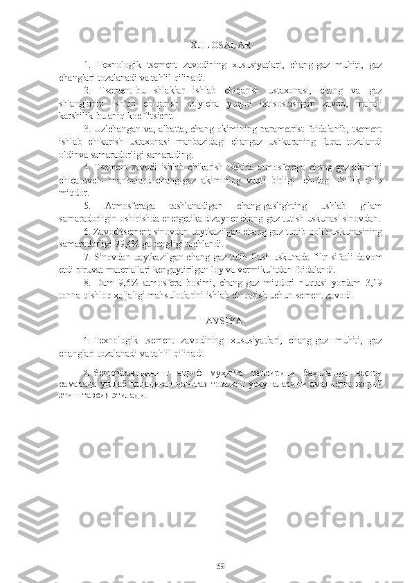 XULOSALAR
1.   Texnologik   tsement   zavodining   xususiyatlari,   chang-gaz   muhiti,   gaz
changlari tozalanadi va tahlil qilinadi.
2.   Tsement-bu   shlaklar   ishlab   chiqarish   ustaxonasi,   chang   va   gaz
shlanglarini   ishlab   chiqarish   bo'yicha   yuqori   ixtisoslashgan   zavod,   mahali
karshilik-bu aniq koeffitsient.
3. Uzlchangan  va,  albatta,  chang  okimining  parametrist  foidalanib, tsement
ishlab   chikarish   ustaxonasi   manbazidagi   changaz   ushkaraning   faqat   tozalandi
oldinva samaradorligi samarading.
4.   Tsement   zavodi   ishlab   chikarish   tsehida   atmosferaga   chang-gaz   akimini
chicaruvchi   manbalard   chang-gaz   akimining   vaqti   birligi   ichidagi   ihillik   aniq
miqdor.
5.   Atmosferaga   tashlanadigan   chang-gaslighting   ushlab   gilam
samaradorligin oshirishda energetika dizayner chang-gaz tutish uskunasi sinovdan.
6. Zavod tsement sinovdan uaytkazilgan chang-gaz tuttib qolib uskunasining
samaradorligi 99,4% ga tengligi tochlandi.
7. Sinovdan uaytkazilgan chang-gaz tutib flush uskunada filtr sifatli davom
etdi piruvat materiallari kengaytirilgan loy va vermikulitdan foidalandi.
8.   Dam   9,6%   atmosfera   bosimi,   chang-gaz   miqdori   nuqtasi   yordam   3,19
tonna qishloq xo'jaligi mahsulotlarini ishlab chiqarish uchun sement zavodi.
TAVSIYA
1. Texnologik   tsement   zavodining   xususiyatlari,   chang-gaz   muhiti,   gaz
changlari tozalanadi va tahlil qilinadi.
2. Sementзаводининг   атроф   муҳитга   таъсирини   баҳолашда   юқори
самарада   ушлаб   қоладиган   чанггаз   тозалаш   ускуналарини   амалиётга   жорий
этиш тавсия этилади. 
69 