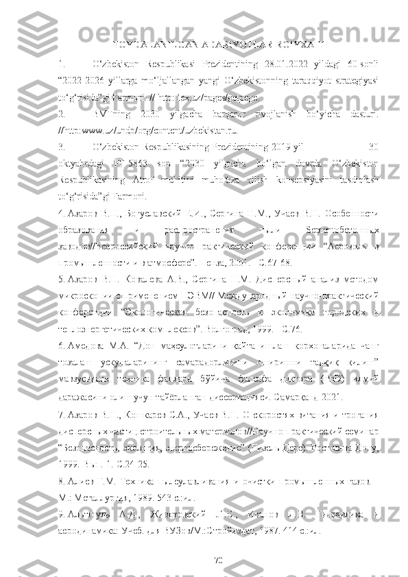 FOYDALANILGAN ADABIYOTLAR RO‘YXATI
1. O‘zbekiston   Respublikasi   Prezidentining   28.01.2022   yildagi   60-sonli
“2022-2026   yillarga   mo‘ljallangan   yangi   O‘zbekistonning   taraqqiyot   strategiyasi
to‘g‘risida”gi Farmoni. // http: lex.uz/pages/getpege.
2. BMTning   2030   yilgacha   barqaror   rivojlanish   bo‘yicha   dasturi.
//http: www.uz/undp/org/content/uzbekistan.ru .
3. O‘zbekiston Respublikasining   Prezidentining 2019 yil                                       30
oktyabrdagi   PF-5863   son   “2030   yilgacha   bo‘lgan   davrda   O‘zbekiston
Respublikasining   Atrof   muhitini   muhofaza   qilish   konsepsiyasini   tasdiqlash
to‘g‘risida”gi Farmoni. 
4. Азаров   В.Н.,   Богуславский   Е.И.,   Сергина   Н.М.,   Учаев   В.Н.   Особенности
образования   и   распространения   пыли   Sementобетонных
заводов//Всерос сийски й   научно-практический   конференции   “ Аерозоли   в
промышленности и в атмосфере ” . Пенза, 2001. - С.67-68.
5. Азаров   В.Н.   Ковалева   A.B.,   Сергина   Н.М.   Дисперсный   анализ   методом
микроскопии с применением ПЭВМ// Международный научно-практический
конференции   “ Экологическая   безопасность   и   экономика   городских   и
теплоэнергетических комплексов ” . Волгоград, 1999. - С.76.
6. Амедова   М.А.   “Дон   маҳсулотларини   қайта   ишлаш   корхоналарида   чанг
тозалаш   ускуналарининг   самарадорлигини   оширишни   тадқиқ   қилиш”
мавзусидаги   техника   фанлари   бўйича   фалсафа   доктори   ( PhD )   илмий
даражасини олиш учун тайёрланган   диссертацияси. Самарқанд-2021. 
7. Азаров  В.Н.,   Кошкарев   С.А.,  Учаев  В.Н.   О  скоростях   витания  и  трогания
дисперсных частиц строительных материалов//Научно-практический семинар
“ Безопасность,   экология,   энергосбережение ”   (Гизель-Дере).   Ростов-на-Дону,
1999.-Вып. 1.-С.24-25.
8. Алиев   Г.М.   Техника   пылеулавливания   и   очистки   промышленных   газов.   -
М.: Металлургия, 1989. 543 с.:ил.
9. Альтшуль   А.Д.,   Животовский   J1.C.,   Иванов   Л.П.   Гидравлика   и
аеродинамика: Учеб. для ВУЗов/М.:Стройиздат, 1987. 414 с.:ил.
70 