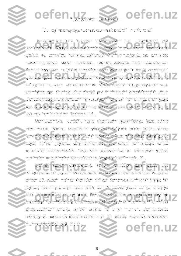 1. ADABIYOTLAR ShARHI
1.1. Loyihalanayotgan uchastka zonasida atrof - muhit holati
Sanoatda   eng   ko‘p   tarqalgan   tashlamalardan   biri   -   bu   changli   gaz
tashlamalaridir.   Changli   gaz   tashlamalari   deyarli   barcha   sanoat   tarmoqlarida
ajraladi   va   atmosfera   havosiga   tashlanadi.   Buning   natijasida   esa   atmosfera
havosining   tarkibi   keskin   ifloslanadi.     Sement   zavodida   inert   materiallaridan
Sement   tayyorlash   natijasida   atmosfera   havosiga   noorganik   chang   zarrachalari
ajralib chiqadi. Demak, chang zarralari ishlab chiqarilayotgan mahsulotlarning bir
bo‘lagi   bo‘lib,   ularni   ushlab   qolish   va   ishlab   chiqarish   sikliga   qaytarish   katta
ahamiyatga  ega.  Shuning  uchun changli  gaz  chiqindilarini   zararsizlantirish  uchun
ular tarkibidagi chang zarralarining xususiyatini aniqlash ham alohida ahamiyatga
ega.   Chunki   chang-gaz   aralashmasining   xossasiga   qarab   tozalash   usuli   va   uning
uskunasi ham bir-biridan farqlanadi [16]. 
Mamlakatimizda   kundalik   hayot   sharoitlarini   yaxshilashga   katta   e'tibor
qaratilmoqda.   Mehnat   sharoitlarini   yaxshilash   bo‘yicha   rejalar   barcha   sanoat
korxonalarida,   ayniqsa   ishlab   chiqarish   jarayonida   katta   miqdordagi   chang-gazlar
paydo   bo‘lgan   joylarda   keng   qo‘llaniladi.   Shu   sababli   atmosferaga   sanoat
chiqindilari   bilan   atmosfera   ifloslanishini   saqlovchi   turli   xil   chang-gazni   yig‘ish
qurilmalari va qurilmalari sanoatda tobora keng foydalanilmoqda [21].
Qurilish   sanoati   korxonalariga   sement   zavoddlari   ham   kiradi,   ular
ishlayotganda   ish   joylari   havosiga   katta   miqdorda   noorganik   changlar   va   gazlar
chiqariladi.   Zararli   mehnat   sharoitlari   bo‘lgan   Sementzavodining   ish   joyiga   ish
joyidagi   havoning   chang   miqdori   REM   dan   o‘n   baravar   yuqori   bo‘lgan   energiya
bloki   operatorining   ish   joyi   kiradi.   Sement     zavodlarida   energiya   blokining   ish
joylaridagi havoning chang konsentratsiyasini kamaytirish muammosini kompleks
chora-tadbirlarni   amalga   oshirish   asosida   hal   qilish   mumkin,   ular   doirasida
tashkiliy   va   texnologik   chora-tadbirlar   bilan   bir   qatorda   muhandislik   vositalari
muhim o‘rinni egallaydi [31; 34]. 
8 