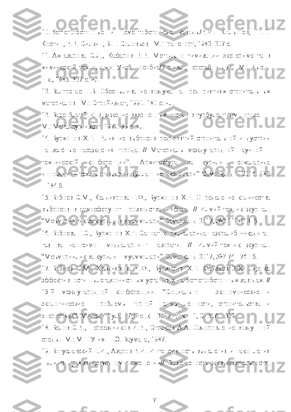 10. Sementобетонные   и   цементобетонные   заводы/В.И.   Колышев,   П.П.
Костин, В.В. Силкин, Б.Н. Соловьев. -М.:Транспорт, 1982. 207 с.
11. Ахназарова   С.Л.,   Кафаров   В.В.   Методы   оптимизации   эксперимента   в
химической   технологии:  Учеб.  пособие/2-е  изд.,   перераб.  и  доп.  -М.:  Высш.
шк., 1985. 327 с.:ил.
12. Балтренас   П.Б.   Обеспыливание   воздуха   на   предприятиях   строительных
материалов. -М.: Стройиздат, 1990. 180 с.:ил.
13. Баренблат Г.И. Движение взвешенных частиц в турбулентном потоке. —
М.: Металлургиздат, 1970. 89 с.:ил.
14. Бурхонов   Х.Р.     Влияние   выбросовпредприятий   строительной   индустрии
на   зелёные   насаждения   города.   //   Материалы   международной   научной   –
технической   конференции”.   Архитектура   ва   қурилиш   соҳаларида
инновацион технологияларни  қўллаш истиқболлари”  Самарқанд  –  2016. 182
– 184 б.
15. Бобоев   С.М.,   Келдиярова   Г.Ф.,   Бурхонов   Х.Р.   Определение   количества
выбросов   в   атмосферу   от   прозводства   шифера.   //   Илмий-техник   журнал.
“Меъморчилик ва қурилиш муаммолари” Самарқанд-2017, №2   111-113  б.
16. Бобоева   Г.С.,   Бурхонов   Х.Р.   Саноат   корхоналаридан   ажралиб   чиқадиган
газ   ва   чангсимон   моддаларнинг   назорати.   //   Илмий-техник   журнал.
“Меъморчилик ва қурилиш муаммолари” Самарқанд-2017, №3 74 - 76     б.
17. Бобоев   С.М.,   Келдиярова   Г.Ф.,   Бурхонов   Х.Р.   Файзиев   З.Х.   Оценка
эффективности пылегазоочистных установок на Sementобетонных заводах. //
15-й   международной   конференции.   “Социально   –   экономоческие   и
экологические     проблемы   горной   промышленности,   строительства   и
энергетики”. Минск – Тула – Донецк – 2019. Том – 1, С.   306 – 309. 
18. Белов   С.В.,   Переездчиков   И.В.,   Строков   A.A.   Оздоровление   воздушной
среды. -М.: МГТУ им. Н.Э. Баумана, 1987.
19. Богуславский  Е.И., Азаров  В.И.  Интенсивность выделения  и накопления
пыли   в   производственном   помещении//   Безопасность   жизнедеятельности.
71 