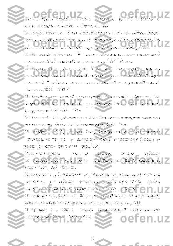 Охрана   труда   и   окружающая   среда.   Ростов-на-Дону,   РИЦ   Ростовской-на-
Донугос. академ. сельхозмашиностроения, 1997.
20. Богуславский   Е.И.   Теория   и   расчет   эффективности   технических   средств
обеспыливания и разработка на их основе конструкций с вихревым режимом
работы: Автореф. дис. докт. техн. наук: 05.17.08. Ростов-на-Дону, 1991.
21. Бондарь   А.Г.,   Статюха   Г.А.   Планирование   эксперимента   в   химической
технологии: Учеб. пособие/Киев, Вища школа, 1976. 184 с.:ил.
22. Боровков   Д.П.,   Азаров   Д.В.,   Учаев   В.Н.   Реконструкция   системы
аспирации   сушильного   барабана   Sementового   производства   ДСУ-2//   Науч.-
техн.   конф.   “ Проблемы   охраны   производственной   и   окружающей   среды ” .
Волгоград, 2000. - С.82-83.
23. Борьба   с   органической   производственной   пылью/Е.Н.   Аринцев,   Е.И.
Богуславский,   А.И.   Василенко   и   др.;   Отв.   ред.   Е.А.   Штокман.   Ростов-на-
Дону, :Изд-во РГУ, 1985. - 172 с.
24. Бронштейн   Л.П.,   Александров   И.И.   Современные   средства   измерения
загрязнения атмосферы. JL: Гипрометеоиздат, 1989. - 14 с.
25. Воробейчик   Е.Л.,   Садыков   О.Ф.,   Фарафонтов   М.Г.   Экологическое
нормирование   техногенных   загрязнений   наземных   экосистем   (локальный
уровень). Екатеринбург: УИФ Наука, 1994.
26. Двухступенчатая   циклонная   система   очистки   выбросов
Sementосмесительной   установки   от   пыли/   Халилова   Р.Х.//   Автомобильные
дороги. 1991. - №2. - С.20-21.
27. Диденко   В.Г.,   Богуславский   Е.И.,   Малахова   Т.В.   Локализация   и   очистка
вентиляционных   выбросов   вихревыми   устройствами:   Учеб.   пособие/
Волгоград, гос. арх.-строит. академ. Волгоград, 1998. - 112 с.:ил.
28. Евгеньев   И.Е.,   Савин   В.В.   Защита   природной   среды   при   строительстве,
ремонте и содержании автомобильных дорог. М. ¡Транспорт, 1989.
29. Кушелев   В.П.   Охрана   природы   от   загрязнений   промышленными
выбросами. М.:   Химия. - 1989. - 240 с.
72 