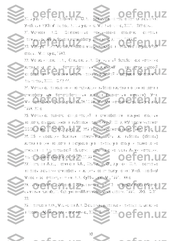 30. Луканин   B.H.,   Трофименко   Ю.В.   Промышленно-транспортная   экология:
Учеб. для ВУЗов/Под ред. В.Н. Луканина. М.: Высш. шк., 2001. - 273 с.:ил.
31. Матвеев   B.C.   Современные   технические   средства   контроля
промышленных выбросов в атмосферу. Л.: Изд-во ДНТП, 1989.
32. Марчук     Г.И.   Математическое   моделирование   в   проблеме   окружающей
среды. -М. :Наука, 1982.
33. Мензелинцева   Н.В.,   Ковалева   Л.В.   Сушильный   барабан   как   источник
загрязнения   на   Sementобетонных   заводах//   Науч но -технический
конференции   “ Проблемы охраны производственной и окружающей среды ”   .
Волгоград, 2000. - С.43-44.
34. Методика проведения инвентаризации выбросов загрязняющих веществ в
атмосферу   для   Sementобетонных   заводов   (расчетным   методом):   Утв.
Министерством   транспорта   РФ   28.10.98.   М.:   Министерство   транспорта   РФ,
1998.-30 с.
35. Методика   расчета   концентраций   в   атмосферном   воздухе   вредных
веществ,   содержащихся   в   выбросах   предприятий:   ОНД-86/Госкомгидромет
СССР: Введ. 01.01.87; Взамен СН 369-74. Л.:Гидрометеоиздат, 1987. - 91 с.
36. Об   индексации   базовых   нормативов   платы   за   выбросы   (сбросы)
загрязняющих   веществ   в   окружающую   природную   среду   и   размещение
отходов   по   Волгоградской   области:   Постановление   главы   Администрации.
Волгоградской области №16 от13.01.99 г.
37. Потапов   А.Д.,   Пермяков   Б.А.,   Орлова   И.Ю.,   Душкин   О.В.   Некоторые
вопросы   экологии   атмосферы   и   защиты   ее   от   разрушения:   Учеб.   пособие/
Моск. инж.- строит, ин-т им. В.В. Куйбышева. М., 1991. - 88 с.
38. Применение   дымососа-пылеуловителя   ДП-12   в   установках   очистки
дымовых газов/Д.Т.  Карпухович//Автомобильные дороги.  1990. -  №5. -С.21-
22.
39. Протасов В.Ф., Молчанов A.B. Экология, здоровье и природопользование
в России. -М.:Финансы и статистика, 2001. С. 100-103.
73 