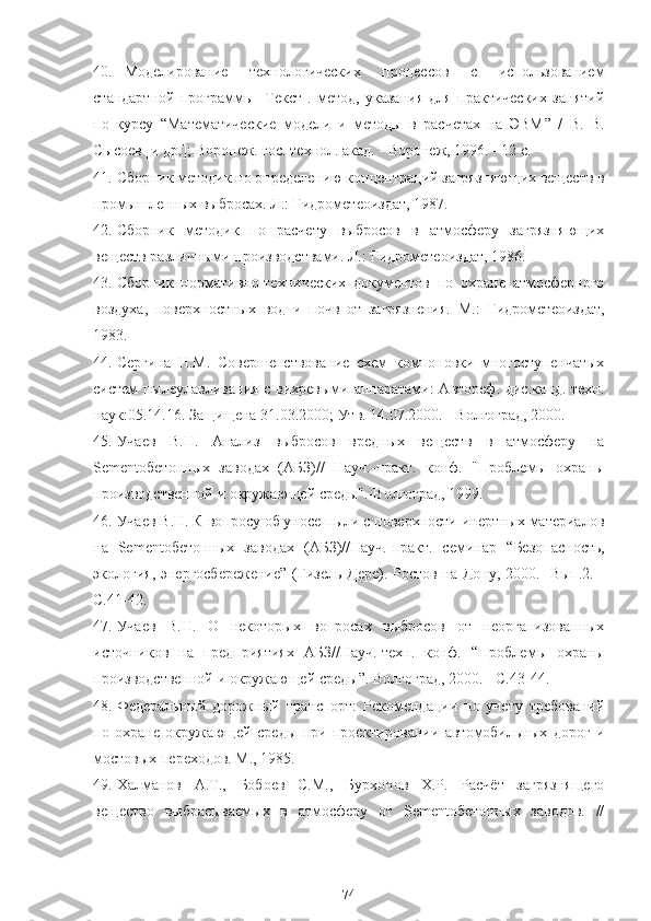 40. Моделирование   технологических   процессов   с   использованием
стандартной   программы   [Текст].   метод,   указания   для   практических   занятий
по   курсу   “ Математические   модели   и   методы   в   расчетах   на   ЭВМ ”   /   В.   В.
Сысоев [и др.]; Воронеж. гос. технол. акад. - Воронеж, 1996. - 12 с.
41. Сборник методик по определению концентраций загрязняющих веществ в
промышленных выбросах. Л.:   Гидрометеоиздат, 1987.
42. Сборник   методик   по   расчету   выбросов   в   атмосферу   загрязняющих
веществ различными производствами. Л.:   Гидрометеоиздат, 1986.
43. Сборник   нормативно-технических   документов   по   охране   атмосферного
воздуха,   поверхностных   вод   и   почв   от   загрязнения.   М.:   Гидрометеоиздат,
1983.
44. Сергина   Н.М.   Совершенствование   схем   компоновки   многоступенчатых
систем пылеулавливания с вихревыми аппаратами: Автореф. дис.канд. техн.
наук:05.14.16. Защищена 31.03.2000; Утв. 14.07.2000. - Волгоград, 2000.
45. Учаев   В.Н.   Анализ   выбросов   вредных   веществ   в   атмосферу   на
Sementобетонных   заводах   (АБЗ)//   Науч.-практ.   конф.   "Проблемы   охраны
производственной и окружающей среды".-Волгоград, 1999.
46. Учаев В.Н. К вопросу об уносе пыли с поверхности инертных материалов
на   Sementобетонных   заводах   (АБЗ)//Науч.-практ.   семинар   “ Безопасность,
экология, энергосбережение ”   (Гизель-Дере). Ростов-на-Дону, 2000. -Вып.2. -
С.41-42.
47. Учаев   В.Н.   О   некоторых   вопросах   выбросов   от   неорганизованных
источников   на   предприятиях   АБЗ//Науч.-техн.   конф.   “ Проблемы   охраны
производственной и окружающей среды ” . Волгоград, 2000. - С.43-44.
48. Федеральный   дорожный   транспорт:   Рекомендации   по   учету   требований
по   охране   окружающей   среды   при   проектировании   автомобильных   дорог   и
мостовых переходов. М., 1985.
49. Халманов   А.Т.,   Бобоев   С.М.,   Бурхонов   Х.Р.   Расчёт   загрязнящего
вещество   выбрасываемых   в   атмосферу   от   Sementобетонных   заводов.   //
74 