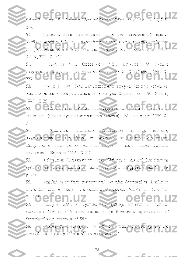 Scientific journal ISJ Theoretical Applied Science Philadelphia USA – 2019, 245-
249. 
50. Промышленное   производство   и   защита   окружающей   среды:
Учебное пособие: В 2ч. Ч. 1. Атмосфера, её состояние и защита / Горбунова
Л.Н.,   Кондрасенко   В.Я.   и   др.;   Под   ред.   Никитина   К.Д.   –   Красноярск   :   ИПК
КГТУ, 2000.-С- 319
51.   Смирнов   В.Н.,   Кожевников   В.С.,   Гаврилов   Г.М.   Охрана
окружающей   среды   при   проектировании   городов.   Л.:   Стройиздат,   1981.-С-
239 
52.   Тищенко   Н.Ф.   Охрана   атмосферного   воздуха.   Расчёт   содержания
вредных   веществ   и   их   распределение   в   воздухе:   Справочник.   –   М.:   Химия,
1991. –С-36  
53.   Бобровников   Н.А.   Защита   окружающей   среды   от   пыли   на
транспорте  (при  погрузочно-загрузочных   работах)  –  М:   Транспорт,  1984.-С-
71
54.   Удельные   показатели   образования   вредных   веществ,
выделяющихся   в   атмосферу   от   основных   видов   технологического
оборудования   предприятий   машиностроения   и   военно-промышленного
комплекса. – Харьков, 1997. –С-240  
55. Keldiyarova   G.  Assessment   of   the   efficiency   of   gas   and   dust   cleaning
systems in asphalt-concrete plants. International Journal of Applied Research. 2019
y -   23p
56. Regulations   on   State   environmental   expertise.  Approved   by   Resolution
of the Cabinet of Ministers of the Republic of Uzbekistan No. 491 of   December
31- 2001. 
57. Boboyev   S.M.,   Keldiyorova   G.F.   (2018).   Emission   of   harmful
substances   from   brick   factories   located   in   the   Samarkand   region.Journal   of
Samarkand state university .  56-58  р.
58. Popova I.Y., Revuskaya I.L. (2018). The impact of road transport on the
atmospheric air quality of the citybook.Moscow .  p 106.
75 