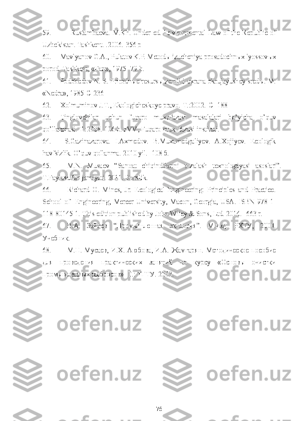 59. Rustambaeva.  M.Kh.  Under  ed.   Environmental  Law  of   the Republic  of
Uzbekistan. Tashkent. .2006. -356 р
60. Mavlyanov G.A., Pulatov K.P. Metod ы  izucheniya prosadochn ы x lyossov ы x
porod.  Т ashkent, «Fan», 1975- 79 b. 
61. Podobedov N. S. Prirodn ы e resurs ы   zemli i oxrana okrujayushey sred ы .   M.
«Nedra», 1985- С -236 
62. Х olmuminov J. Т ., Ekologicheskoye pravo.  Т .:2002. -С-  188 
63. Тinglovchilar   uchun   fuqaro   muxofazasi   masalalari   bo’yicha   o’quv
qo’llanmasi. Т.:2008. 106 b. FVV, Fuqaro muxofazasi instituti.
64.   S.Gazinazarova.   I.Aхmedov.   B.Muхamedgaliyev.   A.Xojiyev.   Ecologik
havfsizlik.  O’quv qollanma. 2010 yil . -  108 б.
65. M.N.   Musаеv   “Sаnоаt   chiqindilаrini   tоzаlаsh   tехnоlоgiyasi   аsоslаri”.
T.Fаylаsuflаr jаmiyati. 2011. Dаrslik.
66. Richard   O.   Mines,   Jr.   Ecological   Engineering:   Principles   and   Practice.
School   of     Engineering,   Mercer   University,   Macon,   Georgia,   USA.   ISBN  978-1-
118-80145-1. This edition published by John Wiley & Sons, Ltd. 2014. -663 r.
67. В.А.   Зайцев   “ Промышленная   экология ” .   М.изд.   РХТУ,   2000.
Учебник.
68. М.Н.   Мусаев,   И.Х.   Аюбова,   И.А.   Жамгарян.   Методическое   пособие
для   проведения   практических   занятий   по   курсу   «Основы   очистки
промышленных выбросов» -Т.: ТГТУ. 2003.
76 