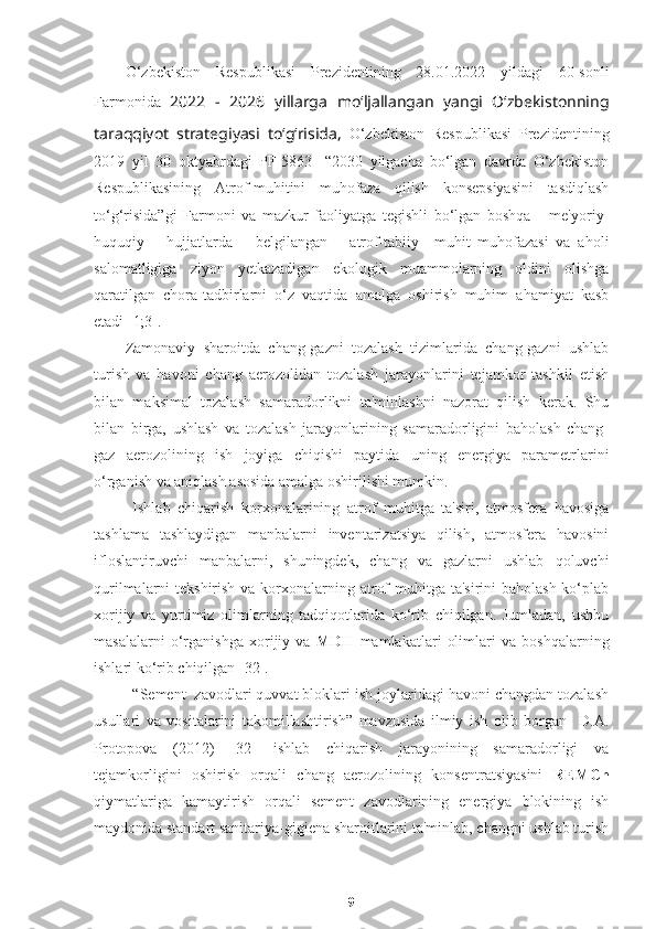 O‘zbekiston   Respublikasi   Prezidentining   28.01.2022   yildagi   60-sonli
Farmonida   2022   -   2026   yillarga   mo‘ljallangan   yangi   O‘zbekistonning
taraqqiyot   strategiyasi   to‘g‘risida,   O‘zbekiston   Respublikasi   Prezidentining
2019   yil   30   oktyabrdagi   PF-5863-   “2030   yilgacha   bo‘lgan   davrda   O‘zbekiston
Respublikasining   Atrof-muhitini   muhofaza   qilish   konsepsiyasini   tasdiqlash
to‘g‘risida”gi   Farmoni   va   mazkur   faoliyatga   tegishli   bo‘lgan   boshqa       me'yoriy-
huquqiy       hujjatlarda       belgilangan       atrof-tabiiy     muhit   muhofazasi   va   aholi
salomatligiga   ziyon   yetkazadigan   ekologik   muammolarning   oldini   olishga
qaratilgan   chora-tadbirlarni   o‘z   vaqtida   amalga   oshirish   muhim   ahamiyat   kasb
etadi [1;3].
Zamonaviy   sharoitda   chang-gazni   tozalash   tizimlarida   chang-gazni   ushlab
turish   va   havoni   chang   aerozolidan   tozalash   jarayonlarini   tejamkor   tashkil   etish
bilan   maksimal   tozalash   samaradorlikni   ta'minlashni   nazorat   qilish   kerak.   Shu
bilan   birga,   ushlash   va   tozalash   jarayonlarining   samaradorligini   baholash   chang-
gaz   aerozolining   ish   joyiga   chiqishi   paytida   uning   energiya   parametrlarini
o‘rganish va aniqlash asosida amalga oshirilishi mumkin.
Ishlab   chiqarish   korxonalarining   atrof   muhitga   ta'siri,   atmosfera   havosiga
tashlama   tashlaydigan   manbalarni   inventarizatsiya   qilish,   atmosfera   havosini
ifloslantiruvchi   manbalarni,   shuningdek,   chang   va   gazlarni   ushlab   qoluvchi
qurilmalarni tekshirish va korxonalarning atrof  muhitga ta'sirini  baholash ko‘plab
xorijiy   va   yurtimiz   olimlarning   tadqiqotlarida   ko‘rib   chiqilgan.   Jumladan,   ushbu
masalalarni   o‘rganishga   xorijiy   va   MDH   mamlakatlari   olimlari   va   boshqalarning
ishlari ko‘rib chiqilgan [32]. 
“Sement  zavodlari quvvat bloklari ish joylaridagi havoni changdan tozalash
usullari   va   vositalarini   takomillashtirish”   mavzusida   ilmiy   ish   olib   borgan     D.A.
Protopova   (2012)   [32]   ishlab   chiqarish   jarayonining   samaradorligi   va
tejamkorligini   oshirish   orqali   chang   aerozolining   konsentratsiyasini   REMCh
qiymatlariga   kamaytirish   orqali   sement   zavodlarining   energiya   blokining   ish
maydonida standart sanitariya-gigiena sharoitlarini ta'minlab, changni ushlab turish
9 