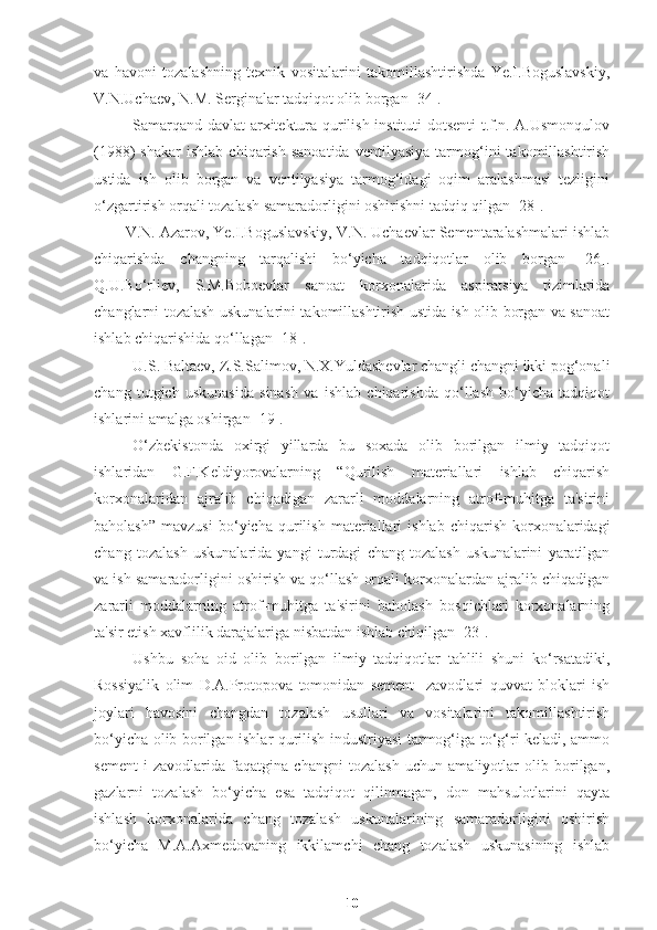 va   havoni   tozalashning   texnik   vositalarini   takomillashtirishda   Ye.I.Boguslavskiy,
V.N.Uchaev, N.M. Serginalar tadqiqot olib borgan [34]. 
Samarqand davlat arxitektura-qurilish instituti dotsenti t.f.n. A.Usmonqulov
(1988)   shakar   ishlab   chiqarish   sanoatida   ventilyasiya   tarmog‘ini   takomillashtirish
ustida   ish   olib   borgan   va   ventilyasiya   tarmog‘idagi   oqim   aralashmasi   tezligini
o‘zgartirish orqali tozalash samaradorligini oshirishni tadqiq qilgan [28]. 
V.N. Azarov, Ye.I.Boguslavskiy, V.N. Uchaevlar Sementaralashmalari ishlab
chiqarishda   changning   tarqalishi   bo‘yicha   tadqiqotlar   olib   borgan   [26].
Q.U.Bo‘rliev,   S.M.Boboevlar   sanoat   korxonalarida   aspiratsiya   tizimlarida
changlarni tozalash uskunalarini takomillashtirish ustida ish olib borgan va sanoat
ishlab chiqarishida qo‘llagan [18].
U.S. Baltaev, Z.S.Salimov, N.X.Yuldashevlar changli changni ikki pog‘onali
chang   tutgich   uskunasida   sinash   va   ishlab   chiqarishda   qo‘llash   bo‘yicha   tadqiqot
ishlarini amalga oshirgan [19].
O‘zbekistonda   oxirgi   yillarda   bu   soxada   olib   borilgan   ilmiy   tadqiqot
ishlaridan   G.F.Keldiyorovalarning   “ Qurilish   materiallari   ishlab   chiqarish
korxonalaridan   ajralib   chiqadigan   zararli   moddalarning   atrof-muhitga   ta'sirini
baholash”   mavzusi   bo‘yicha   q urilish   materiallari   ishlab   chiqarish   korxonalaridagi
chang   tozalash   uskunalarida   yangi   turdagi   chang   tozalash   uskunalarini   yaratilgan
va ish samaradorligini oshirish va qo‘llash orqali korxonalardan ajralib chiqadigan
zararli   moddalarning   atrof-muhitga   ta'sirini   baholash   bosqichlari   korxonalarning
ta'sir etish xavflilik darajalariga nisbatdan ishlab chiqilgan [23].
Ushbu   soha   oid   olib   borilgan   ilmiy   tadqiqotlar   tahlili   shuni   ko‘rsatadiki,
Rossiyalik   olim   D.A.Protopova   tomonidan   sement     zavodlari   quvvat   bloklari   ish
joylari   havosini   changdan   tozalash   usullari   va   vositalarini   takomillashtirish
bo‘yicha olib borilgan ishlar qurilish industriyasi tarmog‘iga to‘g‘ri keladi, ammo
sement   i   zavodlarida   faqatgina   changni   tozalash   uchun   amaliyotlar   olib   borilgan,
gazlarni   tozalash   bo‘yicha   esa   tadqiqot   qilinmagan,   don   mahsulotlarini   qayta
ishlash   korxonalarida   chang   tozalash   uskunalarining   samaradorligini   oshirish
bo‘yicha   M.A.Axmedovaning   ikkilamchi   chang   tozalash   uskunasining   ishlab
10 