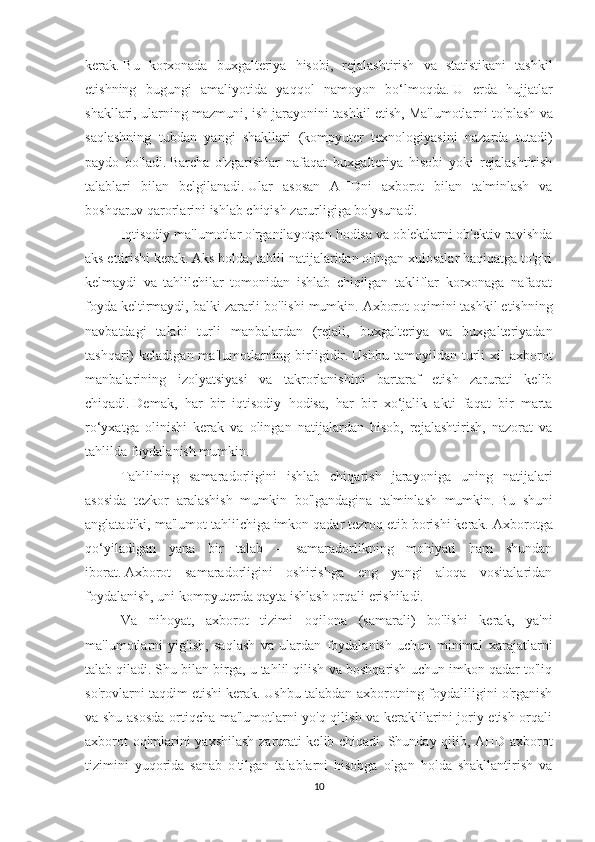 kerak.   Bu   korxonada   buxgalteriya   hisobi,   rejalashtirish   va   statistikani   tashkil
etishning   bugungi   amaliyotida   yaqqol   namoyon   bo‘lmoqda.   U   erda   hujjatlar
shakllari, ularning mazmuni, ish jarayonini tashkil etish,   Ma'lumotlarni to'plash va
saqlashning   tubdan   yangi   shakllari   (kompyuter   texnologiyasini   nazarda   tutadi)
paydo   bo'ladi.   Barcha   o'zgarishlar   nafaqat   buxgalteriya   hisobi   yoki   rejalashtirish
talablari   bilan   belgilanadi.   Ular   asosan   AHDni   axborot   bilan   ta'minlash   va
boshqaruv qarorlarini ishlab chiqish zarurligiga bo'ysunadi.
Iqtisodiy ma'lumotlar o'rganilayotgan hodisa va ob'ektlarni ob'ektiv ravishda
aks ettirishi kerak.   Aks holda, tahlil natijalaridan olingan xulosalar haqiqatga to'g'ri
kelmaydi   va   tahlilchilar   tomonidan   ishlab   chiqilgan   takliflar   korxonaga   nafaqat
foyda keltirmaydi, balki zararli bo'lishi mumkin.   Axborot oqimini tashkil etishning
navbatdagi   talabi   turli   manbalardan   (rejali,   buxgalteriya   va   buxgalteriyadan
tashqari)   keladigan  ma'lumotlarning  birligidir.   Ushbu  tamoyildan  turli   xil   axborot
manbalarining   izolyatsiyasi   va   takrorlanishini   bartaraf   etish   zarurati   kelib
chiqadi.   Demak,   har   bir   iqtisodiy   hodisa,   har   bir   xo‘jalik   akti   faqat   bir   marta
ro‘yxatga   olinishi   kerak   va   olingan   natijalardan   hisob,   rejalashtirish,   nazorat   va
tahlilda foydalanish mumkin.
Tahlilning   samaradorligini   ishlab   chiqarish   jarayoniga   uning   natijalari
asosida   tezkor   aralashish   mumkin   bo'lgandagina   ta'minlash   mumkin.   Bu   shuni
anglatadiki, ma'lumot tahlilchiga imkon qadar tezroq etib borishi kerak.   Axborotga
qo‘yiladigan   yana   bir   talab   –   samaradorlikning   mohiyati   ham   shundan
iborat.   Axborot   samaradorligini   oshirishga   eng   yangi   aloqa   vositalaridan
foydalanish, uni kompyuterda qayta ishlash orqali erishiladi.
Va   nihoyat,   axborot   tizimi   oqilona   (samarali)   bo'lishi   kerak,   ya'ni
ma'lumotlarni   yig'ish,   saqlash   va   ulardan   foydalanish   uchun   minimal   xarajatlarni
talab qiladi.   Shu bilan birga, u tahlil qilish va boshqarish uchun imkon qadar to'liq
so'rovlarni taqdim etishi kerak.   Ushbu talabdan axborotning foydaliligini o'rganish
va shu asosda  ortiqcha ma'lumotlarni yo'q qilish va keraklilarini joriy etish orqali
axborot oqimlarini yaxshilash zarurati kelib chiqadi.   Shunday qilib, AHD axborot
tizimini   yuqorida   sanab   o'tilgan   talablarni   hisobga   olgan   holda   shakllantirish   va
10 