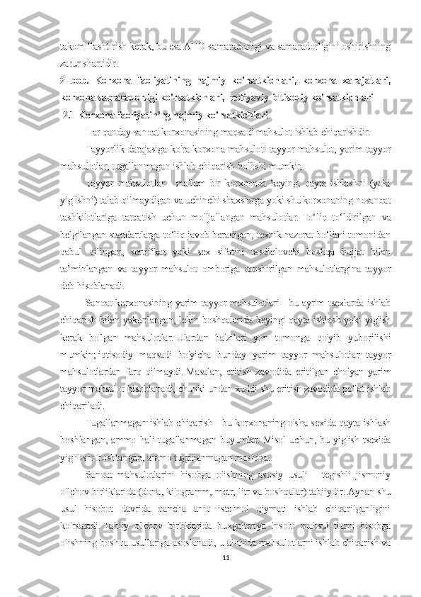 takomillashtirish kerak, bu esa AHD samaradorligi va samaradorligini oshirishning
zarur shartidir.
2   bob.   Korxona   faoliyatining   hajmiy   ko'rsatkichlari,   korxona   xarajatlari,
korxona samaradorligi ko'rsatkichlari,   moliyaviy-iqtisodiy ko'rsatkichlari
  2.1 Korxona faoliyatining hajmiy ko'rsatkichlari
Har qanday sanoat korxonasining maqsadi mahsulot ishlab chiqarishdir.
Tayyorlik darajasiga ko'ra korxona mahsuloti tayyor mahsulot, yarim tayyor
mahsulotlar, tugallanmagan ishlab chiqarish bo'lishi mumkin.
Tayyor   mahsulotlar   -   ma'lum   bir   korxonada   keyingi   qayta   ishlashni   (yoki
yig'ishni) talab qilmaydigan va uchinchi shaxslarga yoki shu korxonaning nosanoat
tashkilotlariga   tarqatish   uchun   mo'ljallangan   mahsulotlar.   To‘liq   to‘ldirilgan   va
belgilangan standartlarga to‘liq javob beradigan, texnik nazorat bo‘limi tomonidan
qabul   qilingan,   sertifikat   yoki   sex   sifatini   tasdiqlovchi   boshqa   hujjat   bilan
ta’minlangan   va   tayyor   mahsulot   omboriga   topshirilgan   mahsulotlargina   tayyor
deb hisoblanadi.
Sanoat korxonasining yarim tayyor mahsulotlari - bu ayrim tsexlarda ishlab
chiqarish bilan yakunlangan, lekin boshqalarida keyingi qayta ishlash yoki yig'ish
kerak   bo'lgan   mahsulotlar.   Ulardan   ba'zilari   yon   tomonga   qo'yib   yuborilishi
mumkin;   iqtisodiy   maqsadi   bo'yicha   bunday   yarim   tayyor   mahsulotlar   tayyor
mahsulotlardan   farq   qilmaydi.   Masalan,   eritish   zavodida   eritilgan   cho'yan   yarim
tayyor mahsulot hisoblanadi, chunki undan xuddi shu eritish zavodida po'lat ishlab
chiqariladi.
Tugallanmagan ishlab chiqarish - bu korxonaning o'sha sexida qayta ishlash
boshlangan,   ammo   hali   tugallanmagan   buyumlar.   Misol   uchun,   bu  yig'ish   tsexida
yig'ilishi boshlangan, ammo tugallanmagan mashina.
Sanoat   mahsulotlarini   hisobga   olishning   asosiy   usuli   -   tegishli   jismoniy
o'lchov birliklarida (dona, kilogramm, metr, litr va boshqalar) tabiiydir.   Aynan shu
usul   hisobot   davrida   qancha   aniq   iste'mol   qiymati   ishlab   chiqarilganligini
ko'rsatadi.   Tabiiy   o'lchov   birliklarida   buxgalteriya   hisobi   mahsulotlarni   hisobga
olishning boshqa usullariga asoslanadi, u alohida mahsulotlarni ishlab chiqarish va
11 