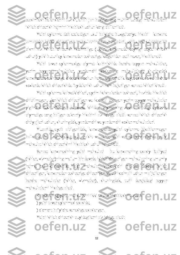 taqsimlash balanslarini tuzish, aholi jon boshiga eng muhim turdagi mahsulotlarni
ishlab chiqarish hajmini hisoblash uchun keng qo'llaniladi.
Yalpi   aylanma   deb   ataladigan   usul   bo'yicha   buxgalteriya   hisobi   -   korxona
tomonidan ishlab chiqarilgan mahsulotning butun miqdori, ushbu mahsulotning bir
qismi   o'z   ishlab   chiqarish   iste'moliga   (ushbu   korxonada   keyingi   qayta   ishlash
uchun) yoki butunlay korxonadan tashqariga ketganidan qat'i nazar, hisoblanadi.
Yalpi   tovar   aylanmasiga   qiymat   ko'rinishida   barcha   tayyor   mahsulotlar,
yarim   tayyor   mahsulotlar,   yordamchi   sexlarning   mahsulotlari,   shuningdek
korxonadan tashqariga chiqarish uchun ham, keyinchalik qayta ishlash  va boshqa
sexlarda ishlab chiqarishda foydalanish uchun ham bajarilgan sanoat ishlari kiradi.
Yalpi aylanma ko'rsatkichlari, ayrim istisnolardan tashqari, hozirda hisoblab
chiqilmagan, ular ishlab chiqarilgan va iste'mol qilingan yarim tayyor mahsulotlar
yig'indisi   tushuniladigan   korxona   ichidagi   qiymatning   zavod   ichidagi   aylanma
qiymatiga   teng   bo'lgan   takroriy   hisobini   o'z   ichiga   oladi.   sanoat   ishlab   chiqarish
ehtiyojlari uchun, shuningdek, yordamchi va yordamchi sexlar mahsulotlari.
Yuqorida   aytib   o'tilganidek,   korxonalarda   yalpi   aylanma   hisoblanmagan
bo'lsa-da,   bu   usul   shakar,   sut,   go'sht   va   baliq   kabi   sanoat   tarmoqlarida   yalpi
mahsulot ishlab chiqarishni hisoblash uchun ishlatiladi.
Sanoat   korxonasining   yalpi   mahsuloti   -   bu   korxonaning   asosiy   faoliyati
(ishlar, xizmatlar)ning ma'lum bir davrda ishlab chiqarilgan mahsulotning umumiy
hajmi,   pul   ko'rinishida.   Yalpi   mahsulot   ko'rsatkichi   ma'lum   davrda   ishlab
chiqarilgan, korxonadan tashqariga chiqarilgan va o'z iste'moli uchun mo'ljallangan
barcha   mahsulotlar   (ishlar,   xizmatlar),   shuningdek,   turli   darajadagi   tayyor
mahsulotlarni hisobga oladi.
Korxonaning yalpi mahsulotini ikki usulda hisoblash mumkin:
) yalpi tovar aylanmasi asosida;
) element bo‘yicha sanashga asoslangan.
Yalpi ishlab chiqarish quyidagilarni o'z ichiga oladi:
12 